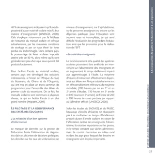 25
ÉTATDESLIEUXDEL’ÉDUCATIONENAFRIQUESUBSAHARIENNE
40 % des enseignants indiquaient qu’ils ne dis-
posaient d’aucun matériel scolaire relatif à leur
matière d’enseignement (UNESCO, 2008).
Cela s’explique notamment par la faiblesse
de l’industrie du manuel scolaire en Afrique
subsaharienne, par les mauvaises conditions
de stockage et par un taux élevé de livres
perdus ou endommagés. Dans certains pays,
le pourcentage de livres scolaires importés
atteint près de 80 %, alors même qu’ils sont
généralement plus chers que ceux qui ont été
produits localement.
Pour faciliter l’accès au matériel scolaire,
certains pays ont développé des solutions
intéressantes, à l’instar de l’Afrique du Sud,
du Botswana, du Ghana et de l’Ouganda,
qui ont mis en place un tronc commun de
programmes pour l’ensemble des élèves du
premier cycle du secondaire. De ce fait, les
manuels scolaires sont communs à plusieurs
classes, ce qui en facilite l’accès à un plus
grand nombre (Hoppers, 2008).
Le pilotage et la gouvernance
des systèmes éducatifs
La nécessité d’un bon système
d’information
Le manque de données sur la gestion de
l’éducation limite l’élaboration de diagnos-
tics clairs et de prises de décisions politiques.
Les données sur les taux de scolarisation par
niveaux d’enseignement, sur l’alphabétisme,
sur le personnel enseignant ou encore sur les
dépenses publiques pour l’éducation sont
souvent rares et incomplètes, ce qui rend
difficile l’évaluation des progrès dans l’éduca-
tion ainsi que les pronostics pour la réalisa-
tion de l’EPT.
Le suivi des enseignants
Le fonctionnement et la qualité des systèmes
scolaires pourraient être améliorés en inter-
venant sur l’absentéisme des enseignants et
en augmentant le temps réellement imparti
aux apprentissages à l’école. La moyenne
d’heures d’instruction effectivement dispen-
sées aux élèves en Afrique subsaharienne est
en effet sensiblement inférieure à la moyenne
mondiale, (700 heures par an en 1re
et en
2e
année d’études; 750 heures en 3e
année
et 810 heures en 6e
année), de l’ordre de 200
à 300 heures de cours perdues par rapport
au calendrier officiel (UNESCO, 2008).
Selon les études du SACMEQ et du PASEC,
beaucoup d’écoles africaines ne réussissent
pas à se conformer au temps officiellement
prescrit durant l’année scolaire en raison de
l’affectation tardive des enseignants, l’absen-
téisme, la rotation importante sur les postes,
et le temps consacré aux tâches administra-
tives. Le constat s’accentue en milieu rural
et dans les pays pour lesquels les besoins en
enseignants sont les plus importants.
3.Lesenjeuxliésàlaqualitédel’éducationetàsonorganisation
 