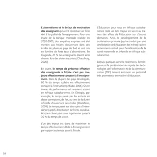 26
L’absentéisme et le défaut de motivation
des enseignants peuvent constituer un frein
réel à la qualité de l’enseignement. Pour une
étude de la Banque mondiale réalisée en
2002-2003, des enquêtes surprises ont été
menées aux heures d’ouverture dans des
écoles de plusieurs pays du Sud et ont mis
en lumière de forts taux d’absentéisme. En
Ouganda, 27 % des enseignants étaient ainsi
absents lors des visites surprises (Chaudhury,
2006).
En outre, le temps de présence effective
des enseignants à l’école n’est pas tou-
jours effectivement consacré à l’enseigne-
ment. Dans la plupart des pays développés,
80 % du temps scolaire est effectivement
consacré à l’instruction (Abadzi, 2006). Or, ce
niveau de performance est rarement atteint
en Afrique subsaharienne. En Éthiopie, par
exemple, le temps passé par les enfants en
classe correspond, de fait, au tiers de la durée
officielle d’ouverture des écoles (Destefano,
2009). Le temps passé sur des sujets d’inten-
dance (appel, distribution de livres, socialisa-
tion) en classe peut ainsi représenter jusqu’à
30 % du temps de classe.
L’un des enjeux est donc de maximiser le
temps effectivement dédié à l’enseignement
par rapport au temps passé à l’école.
L’Éducation pour tous en Afrique subsaha-
rienne reste un défi majeur en soi et au tra-
vers des effets de l’éducation sur d’autres
domaines. Ainsi, le développement de la
scolarisation primaire (qui se traduit par une
amélioration de l’éducation des mères) s’avère
notamment central pour l’amélioration de la
santé maternelle et infantile en Afrique sub-
saharienne.
Depuis quelques années néanmoins, l’émer-
gence et la pénétration très rapide des tech-
nologies de l’information et de la communi-
cation (TIC) laissent entrevoir un potentiel
très prometteur en matière d’éducation.
 