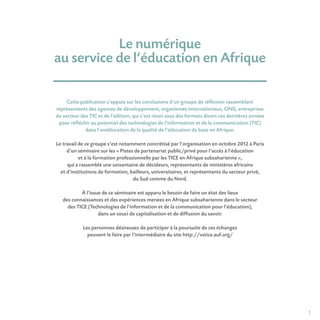 1
Le numérique
au service de l’éducation en Afrique 
Cette publication s’appuie sur les conclusions d’un groupe de réflexion rassemblant
représentants des agences de développement, organismes internationaux, ONG, entreprises
du secteur des TIC et de l’édition, qui s’est réuni sous des formats divers ces dernières années
pour réfléchir au potentiel des technologies de l’information et de la communication (TIC)
dans l’amélioration de la qualité de l’éducation de base en Afrique.
Le travail de ce groupe s’est notamment concrétisé par l’organisation en octobre 2012 à Paris
d’un séminaire sur les « Pistes de partenariat public/privé pour l’accès à l’éducation
et à la formation professionnelle par les TICE en Afrique subsaharienne »,
qui a rassemblé une soixantaine de décideurs, représentants de ministères africains
et d’institutions de formation, bailleurs, universitaires, et représentants du secteur privé,
du Sud comme du Nord.
À l’issue de ce séminaire est apparu le besoin de faire un état des lieux
des connaissances et des expériences menées en Afrique subsaharienne dans le secteur
des TICE (Technologies de l’information et de la communication pour l’éducation),
dans un souci de capitalisation et de diffusion du savoir.
Les personnes désireuses de participer à la poursuite de ces échanges
peuvent le faire par l’intermédiaire du site http://vstice.auf.org/
 