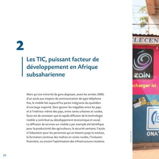©PaulKabré,AFD
28
2
Les TIC, puissant facteur de
développement en Afrique
subsaharienne
Alors qu’une minorité de gens disposait, avant les années 2000,
d’un accès aux moyens de communication de type téléphone
fixe, le mobile fait aujourd’hui partie intégrante du quotidien
d’une large majorité. Sans ignorer les inégalités entre les pays
et à l’intérieur même des pays, entre zones urbaines et rurales,
force est de constater que la rapide diffusion de la technologie
mobile a contribué au développement économique et social.
La diffusion de services sur mobile a par exemple été bénéfique
pour la productivité des agriculteurs, la sécurité sanitaire, l’accès
à l’éducation pour les personnes qui en étaient jusqu’ici exclues,
la formation continue des maîtres en zones rurales, l’inclusion
financière, ou encore l’optimisation des infrastructures routières.
 