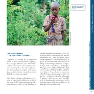 31
©JonMacCormackforWorldreader
Une baisse des prix
et un écosystème favorable
L’expansion du marché de la téléphonie
mobile en Afrique subsaharienne s’explique,
d’une part, par la baisse du coût des commu-
nications (concurrence entre opérateurs télé-
coms sous l’impulsion d’un cadre réglemen-
taire favorable) et, d’autre part, par la baisse
des prix des terminaux mobiles (économies
d’échelle et progrès technique).
Selon plusieurs études, une libéralisation com-
plète du marché de la téléphonie conduit à
une baisse de 90 % du prix moyen des télé-
communications, tandis qu’une libéralisation
partielle engendre une baisse de 30 %. À titre
illustratif, l’Union internationale des télécom-
munications (UIT), dans son rapport Measu-
ring the Information Society, constatait pour un
panier de services mobiles standards (voix et
SMS) une baisse de prix d’environ 23 % pour
le Togo, 18 % pour le Rwanda et 16 % pour
Madagascar,entre2008et2009.En2014,l’opé-
rateur Vodacom, filiale de Vodafone, déclarait
avoir réduit en Afrique du Sud les prix moyens
effectifs de la minute voix pour les offres pré-
payées – généralement les plus utilisées par
le segment à faible revenu – de 25 % en 2013
et de 50 % au cours des trois dernières années,
après des baisses déjà très notables tout au
long de la précédente décennie.
1.LadiffusionfulgurantedumobileenAfrique
LESTIC,PUISSANTFACTEURDEDÉVELOPPEMENTENAFRIQUESUBSAHARIENNE
Au Kenya, jeune fille Masaï
lisant sur un téléphone
Android.
 