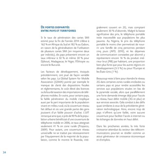 34
De fortes disparités
entre pays et territoires
Si le taux de pénétration des cartes SIM
estimé pour la fin de l’année 2014 s’élève à
162 % en Afrique du Sud et 182 % au Gabon,
en raison de la généralisation de l’utilisation
de plusieurs cartes SIM (en moyenne deux
par individu), dix pays présentent encore un
taux inférieur à 50 % et même 30 % pour
Djibouti, Madagascar, le Niger, l’Éthiopie ou
encore le Burundi.
Les facteurs de développement, évoqués
précédemment, ont joué de façon variable
selon les pays. La Global System for Mobile
Association (GSMA) pointe par exemple le
manque de clarté des dispositions fiscales
et réglementaires, le coût élevé des licences
ou la lourde taxation des importations de télé-
phones mobiles. En outre, pour certains pays,
la faible pénétration du mobile s’explique
aussi par la part importante de la population
vivant en milieu rural, où la couverture réseau
fait défaut et où une grande partie des gens
jouissent d’un faible pouvoir d’achat. L’UIT
remarqueainsique,siprèsde90%delapopu-
lation urbaine bénéficiait d’une couverture de
téléphonie mobile en 2006, ce taux atteignait
seulement 41 % en zone rurale (Proparco,
2009). Pour autant, une couverture réseau
universelle ne se traduit pas nécessairement
par l’équipement de la majorité de la popu-
lation, comme le montre le Rwanda, inté-
gralement couvert en 2G, mais comptant
seulement 30 % d’abonnés. Malgré la baisse
significative des prix, le téléphone portable
reste inaccessible aux populations les plus
pauvres. Au Nigeria, le prix du téléphone
portable le moins cher permettrait de nour-
rir une famille de cinq personnes pendant
cinq jours (AFD, 2010), et les dépenses
de communication constatées par abonné y
représentent encore 16 % du produit inté-
rieur brut (PIB) par habitant, une proportion
bien plus forte que pour les autres régions en
développement (3-5 %) ou pour l’Europe et
les États-Unis (1 %).
Beaucoup reste à faire pour étendre le réseau
2G dans certaines zones rurales enclavées ou
certains pays et pour rendre accessibles les
services aux populations situées en bas de
la pyramide sociale, alors que parallèlement
une forte demande émerge déjà pour l’accès
au réseau haut débit mobile (3G et plus) et
aux services associés. Cela conduit à des défis
quasi similaires à ceux de la précédente géné-
ration technologique. Ainsi, encore trop de
pays n’offrent qu’une faible, voire aucune
couverture pour faciliter l’accès à internet ou
les échanges de données en haut débit.
Dans les prochaines années, la très forte
croissance attendue du secteur des télécom-
munications pourrait se révéler comme un
atout générateur de croissance économique
et d’emplois.
 