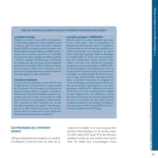 371.LadiffusionfulgurantedumobileenAfrique
LESTIC,PUISSANTFACTEURDEDÉVELOPPEMENTENAFRIQUESUBSAHARIENNE
VERS DE NOUVELLES VOIES D’ACCÈS À INTERNET EN ZONES ENCLAVÉES?
Les ballons Google
Google a annoncé en juin 2013 le lancement
d’un nouveau programme visant à faciliter l’accès
à internet dans les zones africaines enclavées.
Baptisé LOON, ce projet consiste à envoyer dans
la stratosphère de gros ballons gonflables garan-
tissant une connexion internet sur l’ensemble
du continent. Selon Google, ces ballons, gonflés
à l’hélium, équipés d’électronique et alimentés
en énergie par des panneaux photovoltaïques
peuvent être envoyés à 20 km d’altitude. Dispo-
sant d’antennes reliées à des récepteurs sur la
terreferme,ilsapportentdesconnexionsinternet
dans des régions reculées en Afrique.
Les drones Facebook
Le réseau social a annoncé en mars 2014 la mise
enplacedeson «ConnectivityLab» suite au rachat
de l’entreprise Titan Aerospace, un fabricant de
drones à énergie solaire. Les drones « atmosats »
fonctionnentcommedessatellites,placésensus-
pension près de la Terre. Ils serviront de relais
pour permettre aux populations isolées d’accé-
der à internet. En effet, Facebook est l’un des
premiers investisseurs du projet « internet.org »,
qui vise à relier à internet les deux tiers de per-
sonnes dans le monde qui en sont dépourvus
faute de moyens financiers et matériels.
Le projet européen « ABSOLUTE »
Dans le cadre d’un projet européen, qui a reçu
le prix « best paper » pour le potentiel de ce
domaine de recherche (lors de la 5e
Conférence
internationale sur les services par satellite à ca-
ractère personnel), un consortium de parte-
naires piloté par le groupe Thales a développé
en octobre 2012 un réseau de communication
sans fil à déploiement rapide, destiné à être
utilisé à la suite d’un événement inattendu,
d’urgence ou d’une catastrophe. « ABSOLUTE »
(Aerial Base Stations with Opportunistic Links for
Unexpected  Temporary Events) vise à concevoir
et à valider un réseau capable de fournir des ser-
vices à large bande flexibles, sécurisés et résis-
tants. Le système fonctionne en intégrant di-
verses technologies radio permettant de fournir
des communications hétérogènes sur une zone
spécifique. « ABSOLUTE » élaborera une station
LTE-A (une norme de communication mobile)
de base intégrée dans une plateforme à basse
altitude et permettant aux services à large bande
de couvrir une surface étendue. Bien qu’étant
initialement destiné à des situations d’urgence,
le projet pourrait offrir la possibilité d’une cou-
verture complémentaire en Afrique.
Les promesses de l’internet
mobile
L’Afrique subsaharienne enregistre un nombre
d’utilisateurs d’internet bien en deçà de la
moyenne mondiale et se situe toujours loin
derrière l’Asie-Pacifique et le monde arabe.
En 2014, selon l’UIT, seuls 19 % des Africains
accèdent à internet, soit moitié moins qu’en
Asie. Ce faible taux s’accompagne d’une
 