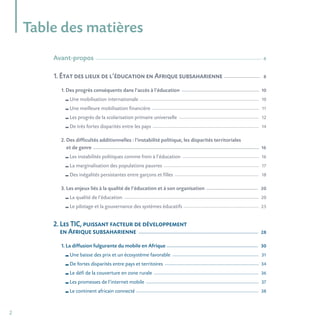 2
Table des matières
Avant-propos_______________________________________________________________________________________________________________________________________________ 6
1. État des lieux de l’éducation en Afrique subsaharienne ________________________________ 8
1. Des progrès conséquents dans l’accès à l’éducation ___________________________________________________________________ 10
Une mobilisation internationale _____________________________________________________________________________________________________________ 10
Une meilleure mobilisation financière __________________________________________________________________________________________________ 11
Les progrès de la scolarisation primaire universelle _________________________________________________________________________ 12
De très fortes disparités entre les pays _________________________________________________________________________________________________ 14
2. Des difficultés additionnelles : l’instabilité politique, les disparités territoriales
et de genre _______________________________________________________________________________________________________________________________________________ 16
Les instabilités politiques comme frein à l’éducation ______________________________________________________________________ 16
La marginalisation des populations pauvres _______________________________________________________________________________________ 17
Des inégalités persistantes entre garçons et filles _____________________________________________________________________________ 18
3. Les enjeux liés à la qualité de l’éducation et à son organisation _____________________________________________ 20
La qualité de l’éducation ___________________________________________________________________________________________________________________________ 20
Le pilotage et la gouvernance des systèmes éducatifs _____________________________________________________________________ 25
2. Les TIC, puissant facteur de développement
en Afrique subsaharienne _______________________________________________________________________________________________________ 28
1. La diffusion fulgurante du mobile en Afrique _______________________________________________________________________________ 30
Une baisse des prix et un écosystème favorable _______________________________________________________________________________ 31
De fortes disparités entre pays et territoires ______________________________________________________________________________________ 34
Le défi de la couverture en zone rurale ________________________________________________________________________________________________ 36
Les promesses de l’internet mobile _______________________________________________________________________________________________________ 37
Le continent africain connecté ________________________________________________________________________________________________________________ 38
 