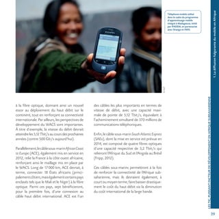 39
©AUF
1.LadiffusionfulgurantedumobileenAfrique
LESTIC,PUISSANTFACTEURDEDÉVELOPPEMENTENAFRIQUESUBSAHARIENNE
à la fibre optique, donnant ainsi un nouvel
essor au déploiement du haut débit sur le
continent, tout en renforçant sa connectivité
internationale. Par ailleurs, les perspectives de
développement du WACS sont importantes.
À titre d’exemple, la vitesse du débit devrait
atteindreles5,12Tbit/saucoursdesprochaines
années (contre 500 Gb/s aujourd’hui).
Parallèlement,lecâblesous-marinAfricanCoast
to Europe (ACE), également mis en service en
2012, relie la France à la côte ouest africaine,
renforçant ainsi le maillage mis en place par
le WACS. Long de 17000 km, ACE devrait, à
terme, connecter 18 États africains (princi-
palementcôtiers,maiségalementcertainspays
enclavés tels que le Mali et le Niger) à la fibre
optique. Parmi ces pays, sept bénéficieront,
pour la première fois, d’une connexion au
câble haut débit international. ACE est l’un
des câbles les plus importants en termes de
vitesse de débit, avec une capacité maxi-
male de pointe de 5,12 Tbit/s, équivalant à
l’acheminement simultané de 370 millions de
communications téléphoniques.
Enfin,lecâblesous-marinSouthAtlanticExpress
(SAEx), dont la mise en service est prévue en
2014, est composé de quatre fibres optiques
d’une capacité respective de 3,2 Tbit/s qui
relieront l’Afrique du Sud et l’Angola au Brésil
(Fripp, 2012).
Ces câbles sous-marins permettront à la fois
de renforcer la connectivité de l’Afrique sub-
saharienne, mais ils devraient également, à
courtoumoyenterme,fairebaisserdrastique-
ment le coût du haut débit via la diminution
du coût international de la large bande.
Téléphone mobile utilisé
dans le cadre du programme
d’apprentissage mobile
intégré à Madagascar, initié
par IFADEM, en partenariat
avec Orange et l’AFD.
 