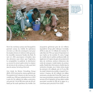 41
©UNESCO/SergeDaniel
LESTIC,PUISSANTFACTEURDEDÉVELOPPEMENTENAFRIQUESUBSAHARIENNE
Parmi les nombreux acteurs de l’écosystème
gravitant autour du mobile, les opérateurs
ont donc un rôle très conséquent, tant pour
les emplois directs et indirects créés que pour
les nouvelles ressources fiscales des États. Ils
sont en effet pourvoyeurs d’emplois dans
des domaines aussi divers que l’ingénierie,
la comptabilité, la publicité, la distribution
ou encore le service après-vente, la création
de services et de contenus, et cela, aussi bien
dans le secteur formel qu’informel.
Une étude du Boston Consulting Group
(BCG, 2013) estimait les revenus générés par
l’écosystème de l’industrie et des services du
mobile pour l’Afrique subsaharienne en 2012
à près de 36 milliards de dollars américains,
soit près de 3 % du PIB, dont près de 28 mil-
liards par les seuls opérateurs du mobile. Cet
écosystème générerait près de 3,3 millions
équivalents temps plein (Banque mondiale,
2010) et plus de 12 milliards de recettes fis-
cales liées à la TVA, aux taxes d’importation et
aux impôts sur les sociétés. En outre, l’usage
du mobile dans la sphère professionnelle est
également à l’origine de gains de productivité
dans de nombreux secteurs (réductions des
coûts de transport, modernisation du secteur
public, fluidité des informations, facilité dans la
recherche d’emploi, etc.). Cette même étude
les estimait à 24 milliards, soit 2,5 % du PIB.
Au total, l’industrie du mobile a impacté l’éco-
nomie à hauteur de 60 milliards de dollars
américains, soit plus de 6 % du PIB. L’avenir est
tout aussi prometteur, puisque la diffusion des
services 2G et l’adoption du haut débit mobile
pourraient accroître le PIB de la région et y
contribuer pour près de 8 % en 2020.
2.LesTICpourledéveloppementéconomiqueetsocial
Paysans non loin de
Koutiala (Mali), houe
en main, radio à terre,
écoutant une émission
de radio « Jamana »
sur les engrais.
 