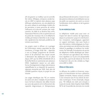 44
afin de garantir un meilleur suivi et contrôle.
De même, MPedigree, entreprise sociale lan-
cée en 2007 et opérant dans plusieurs pays
d’Afrique subsaharienne, est une plateforme
de santé utilisant la technologie mobile afin
de permettre à toute personne de vérifier
l’efficacité et la sécurité sanitaire des médi-
caments. Au Mali et au Burkina Faso enfin,
l’association Pesinet a créé un système de suivi
du poids des nouveaux-nés via la téléphonie
mobile, permettant d’identifier et de corriger
très rapidement les éventuels problèmes de
certains nourrissons.
Les projets visant à diffuser et à partager
de l’information restent cependant les plus
nombreux, à l’image d’Info Ado – Apprendre
à vivre au Sénégal, programme de sensibili-
sation et de prévention des risques sexuels
à destination des adolescents mis en place
depuis 2011 par les ONG OneWorld UK et
Butterfly Works en partenariat avec plusieurs
ONG. L’application repose sur une plate-
forme d’enseignement en ligne, des émissions
radiodiffusées et un dispositif de questions-
réponses anonymes par SMS. Avec plus de
250000 questions reçues, le projet est une
réussite.
Les usages bénéfiques des TIC en matière
de santé sont donc multiples. Ils permettent
tout à la fois la réduction des délais d’accès
aux soins des patients et le renforcement des
capacités diagnostiques et thérapeutiques
des professionnels de santé, à travers le suivi
des patients à distance, la sensibilisation accrue
du public aux questions de santé ou encore
l’amélioration de la collecte et de la gestion
des données.
La m-agriculture
La téléphonie mobile peut aussi avoir un
impact fort dans le secteur de l’agriculture,
depuis la production jusqu’à la distribution.
Les innovations technologiques apportent
un support technique, mais aussi l’accès à
des informations météorologiques ou finan-
cières, permettant ainsi de diminuer les coûts,
réduire le gaspillage et améliorer les rende-
ments. Par exemple, l’introduction du service
de téléphonie mobile développé par Safari-
com, donnant aux agriculteurs des informa-
tions régulières sur le prix et la disponibilité
des denrées, a permis de réduire de 10 à 16 %
la dispersion des prix des céréales au Niger
entre 2001 et 2006.
Open et Big data
La diffusion du mobile et d’internet, conju-
guée à la diversification de leurs utilisations
(objets connectés, réseaux sociaux), conduit
à une croissance sans fin du volume de don-
nées numériques. À titre d’exemple, chaque
jour, 118 milliards de mails sont envoyés à
travers le monde. Selon Stephen Gold d’IBM,
90 % de l’ensemble des données du monde
 