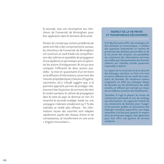 46
la seconde, vaut une récompense aux cher-
cheurs de l’université de Birmingham pour
leur application dans le domaine de la santé.
Partant du constat que certains problèmes de
santé sont liés à des comportements sociaux,
les chercheurs de l’université de Birmingham
ont construit un outil d’aide à la compréhen-
sion des rythmes et spatialités de propagation
d’une épidémie et permettant ainsi d’optimi-
ser les actions d’endiguement. Ils ont pu ainsi
comparer l’efficacité de deux actions pos-
sibles : la mise en quarantaine d’un territoire
ou la diffusion d’informations concernant des
mesures prophylactiques (mesures d’hygiène,
vaccination, etc.). L’étude suggère que, si la
première approche permet de protéger rela-
tivement bien la portion de territoire derrière
le cordon sanitaire, le rythme de propagation
dans le reste du pays ne diminue en rien. En
revanche la seconde stratégie, basée sur une
campagne n’alertant initialement qu’1 % des
individus se révèle plus efficace : les infor-
mations reçues des autorités sont relayées
rapidement auprès des réseaux d’amis et de
connaissances, se transformant en une sorte
« d’agent immunitaire ».
RESPECT DE LA VIE PRIVÉE
ET TRANSPARENCE DES DONNÉES
Si le Big Data peut offrir des avantages à la
fois sociétaux et économiques, il soulève
des questions importantes en termes de
protection des données personnelles et de
la vie privée des citoyens. Les possibilités
de croisement des informations permises
sont telles que l’anonymisation des données
relatives aux individus semble quasiment
impossible à obtenir.
Le respect de la vie privée et de la sécurité
des échanges constitue un frein à la mise
en œuvre effective de ces outils de croise-
ment de données. De nombreux acteurs
s’opposent en effet aux échanges élargis
de données sur les bénéficiaires des aides
sociales, se référant par exemple au risque
de surveillance excessive des bénéficiaires.
Toutefois, il s’agit la plupart du temps de
croisements ponctuels et non de stockage
des informations. Au regard de l’intérêt de
ces croisements de données pour l’usager
et les pouvoirs publics, la sécurisation des
échanges constitue aujourd’hui une étape
nécessaire, à la fois pour garantir le respect
de la vie privée des usagers, mais également
pour leur offrir une gamme de services
améliorés.
 