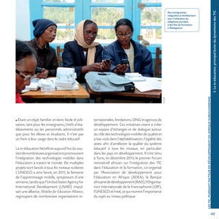 49
©AUF
LESTIC,PUISSANTFACTEURDEDÉVELOPPEMENTENAFRIQUESUBSAHARIENNE
Des enseignantes
malgaches se familiarisant
avec l’utilisation du
téléphone portable
à des fins de formation
à Madagascar.
3.Lam-éducation,principallevierdudynamismedesTIC
Étant un objet familier et donc facile d’utili-
sation, tant pour les enseignants/chefs d’éta-
blissements ou les personnels administratifs
que pour les élèves et étudiants, il n’est pas
un frein à leur usage dans le cadre éducatif.
La m-éducation bénéficie aujourd’hui du sou-
tiendenombreusesorganisationspromouvant
l’intégration des technologies mobiles dans
l’éducation à travers le monde. De multiples
projets sont lancés à tous les niveaux scolaires
L’UNESCO a ainsi lancé, en 2011, la Semaine
de l’apprentissage mobile, symposium d’une
semaine,tandisquel’UnitedStatesAgencyfor
International Development (USAID) impul-
sait une alliance, Mobiles for Education Alliance,
regroupant de nombreuses organisations in-
ternationales, fondations, ONG et agences de
développement. Ces initiatives visent à créer
un espace d’échanges et de dialogue autour
du rôle des technologies mobiles de qualité et
à bas coût dans l’alphabétisation, l’égalité des
sexes afin d’améliorer la qualité du système
éducatif à tous les niveaux, en particulier
dans les pays en développement. Il s’est tenu
à Tunis, en décembre 2013, le premier Forum
ministériel africain sur l’intégration des TIC
dans l’éducation et la formation, co-organisé
par l’Association de développement pour
l’éducation en Afrique (ADEA), la Banque
africainededéveloppement(BAD),l’Organisa-
tion internationale de la Francophonie (OIF),
l’UNESCO et Intel, ce qui montre l’importance
du sujet au niveau politique.
 