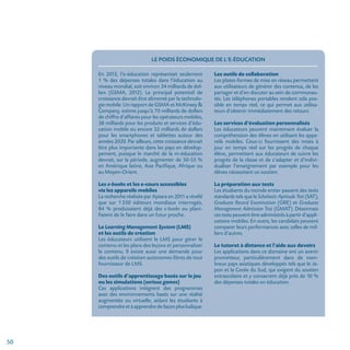 50
Le poids économique de l’e-éducation
En 2013, l’e-éducation représentait seulement
1 % des dépenses totales dans l’éducation au
niveau mondial, soit environ 34 milliards de dol-
lars (GSMA, 2012). Le principal potentiel de
croissance devrait être alimenté par la technolo-
gie mobile. Un rapport de GSMA et McKinsey 
Company, estime jusqu’à 70 milliards de dollars
de chiffre d’affaires pour les opérateurs mobiles,
38 milliards pour les produits et services d’édu-
cation mobile ou encore 32 milliards de dollars
pour les smartphones et tablettes autour des
années 2020. Par ailleurs, cette croissance devrait
être plus importante dans les pays en dévelop-
pement, puisque le marché de la m-éducation
devrait, sur la période, augmenter de 50-55 %
en Amérique latine, Asie Pacifique, Afrique ou
au Moyen-Orient.
Les e-books et les e-cours accessibles
via les appareils mobiles
La recherche réalisée par Aptara en 2011 a révélé
que sur 1 350 éditeurs mondiaux interrogés,
84 % produisaient déjà des e-books ou plani-
fiaient de le faire dans un futur proche.
Le Learning Management System (LMS)
et les outils de création
Les éducateurs utilisent le LMS pour gérer le
contenu et les plans des leçons et personnaliser
le contenu. Il existe aussi une demande pour
des outils de création autonomes libres de tout
fournisseur de LMS.
Des outils d’apprentissage basés sur le jeu
ou les simulations (serious games)
Ces applications intègrent des programmes
avec des environnements basés sur une réalité
augmentée ou virtuelle, aidant les étudiants à
comprendreetàapprendredefaçonplusludique.
Les outils de collaboration
Les plates-formes de mise en réseau permettent
aux utilisateurs de générer des contenus, de les
partager et d’en discuter au sein de communau-
tés. Les téléphones portables rendent cela pos-
sible en temps réel, ce qui permet aux utilisa-
teurs d’obtenir immédiatement des retours.
Les services d’évaluation personnalisés
Les éducateurs peuvent maintenant évaluer la
compréhension des élèves en utilisant les appa-
reils mobiles. Ceux-ci fournissent des mises à
jour en temps réel sur les progrès de chaque
élève, permettant aux éducateurs de suivre les
progrès de la classe et de s’adapter et d’indivi-
dualiser l’enseignement par exemple pour les
élèves nécessitant un soutien.
La préparation aux tests
Les étudiants du monde entier passent des tests
standards tels que le Scholastic Aptitude Test (SAT),
Graduate Record Examination (GRE) et Graduate
Management Admission Test (GMAT). Désormais
cestestspeuventêtreadministrésàpartird’appli­
cations mobiles. En outre, les candidats peuvent
comparer leurs performances avec celles de mil-
liers d’autres.
Le tutorat à distance et l’aide aux devoirs
Les applications dans ce domaine ont un avenir
prometteur, particulièrement dans de nom-
breux pays asiatiques développés tels que le Ja-
pon et la Corée du Sud, qui exigent du soutien
extrascolaire et y consacrent déjà près de 10 %
des dépenses totales en éducation.
 