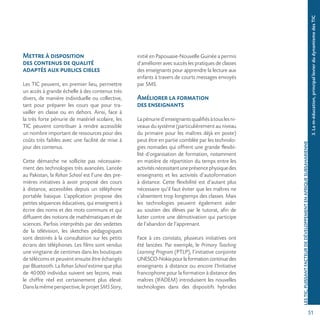 51
LESTIC,PUISSANTFACTEURDEDÉVELOPPEMENTENAFRIQUESUBSAHARIENNE
3.Lam-éducation,principallevierdudynamismedesTIC
Mettre à disposition
des contenus de qualité
adaptés aux publics cibles
Les TIC peuvent, en premier lieu, permettre
un accès à grande échelle à des contenus très
divers, de manière individuelle ou collective,
tant pour préparer les cours que pour tra-
vailler en classe ou en dehors. Ainsi, face à
la très forte pénurie de matériel scolaire, les
TIC peuvent contribuer à rendre accessible
un nombre important de ressources pour des
coûts très faibles avec une facilité de mise à
jour des contenus.
Cette démarche ne sollicite pas nécessaire-
ment des technologies très avancées. Lancée
au Pakistan, la Rehan School est l’une des pre-
mières initiatives à avoir proposé des cours
à distance, accessibles depuis un téléphone
portable basique. L’application propose des
petites séquences éducatives, qui enseignent à
écrire des noms et des mots communs et qui
diffusent des notions de mathématiques et de
sciences. Parfois interprétés par des vedettes
de la télévision, les sketches pédagogiques
sont destinés à la consultation sur les petits
écrans des téléphones. Les films sont vendus
une vingtaine de centimes dans les boutiques
de télécoms et peuvent ensuite être échangés
par Bluetooth. La Rehan School estime que plus
de 40000 individus suivent ses leçons, mais
le chiffre réel est certainement plus élevé.
Danslamêmeperspective,leprojetSMSStory,
initié en Papouasie-Nouvelle Guinée a permis
d’améliorer avec succès les pratiques de classes
des enseignants pour apprendre la lecture aux
enfants à travers de courts messages envoyés
par SMS.
Améliorer la formation
des enseignants
Lapénuried’enseignantsqualifiésàtouslesni-
veaux du système (particulièrement au niveau
du primaire pour les maîtres déjà en poste)
peut être en partie comblée par les technolo-
gies nomades qui offrent une grande flexibi-
lité d’organisation de formation, notamment
en matière de répartition du temps entre les
activitésnécessitantuneprésencephysiquedes
enseignants et les activités d’autoformation
à distance. Cette flexibilité est d’autant plus
nécessaire qu’il faut éviter que les maîtres ne
s’absentent trop longtemps des classes. Mais
les technologies peuvent également aider
au soutien des élèves par le tutorat, afin de
lutter contre une démotivation qui participe
de l’abandon de l’apprenant.
Face à ces constats, plusieurs initiatives ont
été lancées. Par exemple, le Primary Teaching
Learning Program (PTLP), l’initiative conjointe
UNESCO-Nokiapourlaformationcontinuedes
enseignants à distance ou encore l’Initiative
francophone pour la formation à distance des
maîtres (IFADEM) introduisent les nouvelles
technologies dans des dispositifs hybrides
 