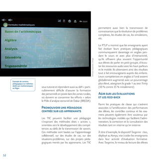 52
©ErwanLequentrec,Orange
sous tutorat et répondent aussi au défi « parti-
culièrement difficile d’assurer la formation
des personnels en poste dans les zones rurales,
où doivent se concentrer les efforts » selon
le Pôle d’analyse sectoriel de Dakar (BREDA).
Promouvoir une pédagogie
centrée sur les apprenants
Les TIC peuvent faciliter une pédagogie
s’inspirant des méthodes dites « actives »,
orientées vers le développement des compé-
tences au-delà de la transmission de savoirs.
Ces méthodes sont basées sur l’apprentissage
collaboratif, sur des études de cas, sur des
situations-problèmes, sur des projets péda-
gogiques menés par les apprenants. Les TIC
permettent aussi bien la transmission de
connaissances que la résolution de problèmes
complexes, les études de cas, les simulations,
etc.
Le PTLP a montré que les enseignants ayant
fait évoluer leurs pratiques pédagogiques
communiquaient davantage en anglais pen-
dant le cours et avec plus d’interactivité,
qu’ils offraient plus souvent l’opportunité
aux élèves de parler en petit groupe, d’écou-
ter les ressources audio avec les haut-parleurs
et le mobile. Ils obtenaient ainsi des résultats
tout à fait encourageants auprès des enfants.
Leurs compétences en anglais à l’oral avaient
globalement augmenté avec un pourcentage
plus élevé, atteignant le grade 1 au test Trinity
(50 % contre 35 % initialement).
Agir sur les évaluations
et les feed-back
Parmi les pratiques de classe qui s’avèrent
associées à l’amélioration des performances
des élèves, les contrôles continus et les exa-
mens peuvent également être soutenus par
les technologies mobiles qui facilitent l’admi-
nistration, la correction et la consultation des
résultats tant en interne qu’en externe.
À titre d’exemple, le dispositif Tangerine : class,
déployé au Kenya, vise à aider les enseignants
dans leur activité d’évaluation formative.
Avec Tangerine, le niveau de lecture des élèves
Exemple de contenu
pédagogique sur tablettes
dédié aux mathématiques
au Niger.
 