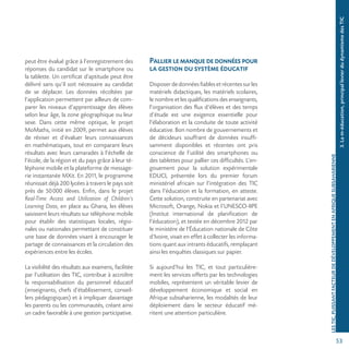53
LESTIC,PUISSANTFACTEURDEDÉVELOPPEMENTENAFRIQUESUBSAHARIENNE
peut être évalué grâce à l’enregistrement des
réponses du candidat sur le smartphone ou
la tablette. Un certificat d’aptitude peut être
délivré sans qu’il soit nécessaire au candidat
de se déplacer. Les données récoltées par
l’application permettent par ailleurs de com-
parer les niveaux d’apprentissage des élèves
selon leur âge, la zone géographique ou leur
sexe. Dans cette même optique, le projet
MoMaths, initié en 2009, permet aux élèves
de réviser et d’évaluer leurs connaissances
en mathématiques, tout en comparant leurs
résultats avec leurs camarades à l’échelle de
l’école, de la région et du pays grâce à leur té-
léphone mobile et la plateforme de message-
rie instantanée MXit. En 2011, le programme
réunissait déjà 200 lycées à travers le pays soit
près de 50000 élèves. Enfin, dans le projet
Real-Time Access and Utilization of Children’s
Learning Data, en place au Ghana, les élèves
saisissent leurs résultats sur téléphone mobile
pour établir des statistiques locales, régio-
nales ou nationales permettant de constituer
une base de données visant à encourager le
partage de connaissances et la circulation des
expériences entre les écoles.
La visibilité des résultats aux examens, facilitée
par l’utilisation des TIC, contribue à accroître
la responsabilisation du personnel éducatif
(enseignants, chefs d’établissement, conseil-
lers pédagogiques) et à impliquer davantage
les parents ou les communautés, créant ainsi
un cadre favorable à une gestion participative.
Pallierlemanquededonnéespour
la gestion du système éducatif
Disposerdedonnéesfiablesetrécentessurles
matériels didactiques, les matériels scolaires,
le nombre et les qualifications des enseignants,
l’organisation des flux d’élèves et des temps
d’étude est une exigence essentielle pour
l’élaboration et la conduite de toute activité
éducative. Bon nombre de gouvernements et
de décideurs souffrant de données insuffi-
samment disponibles et récentes ont pris
conscience de l’utilité des smartphones ou
des tablettes pour pallier ces difficultés. L’en-
gouement pour la solution expérimentale
EDUCI, présentée lors du premier forum
ministériel africain sur l’intégration des TIC
dans l’éducation et la formation, en atteste.
Cette solution, construite en partenariat avec
Microsoft, Orange, Nokia et l’UNESCO-IIPE
(Institut international de planification de
l’éducation), et testée en décembre 2012 par
le ministère de l’Éducation nationale de Côte
d’Ivoire, visait en effet à collecter les informa-
tions quant aux intrants éducatifs, remplaçant
ainsi les enquêtes classiques sur papier.
Si aujourd’hui les TIC, et tout particulière-
ment les services offerts par les technologies
mobiles, représentent un véritable levier de
développement économique et social en
Afrique subsaharienne, les modalités de leur
déploiement dans le secteur éducatif mé-
ritent une attention particulière.
3.Lam-éducation,principallevierdudynamismedesTIC
 