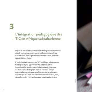 ©IFADEM
54
3
Depuis les années 1960, différentes technologies de l’information
et de la communication ont suscité un fort intérêt en Afrique
subsaharienne pour augmenter l’accès à l’éducation, améliorer
sa qualité et son équité.
L’étude du développement des TICE en Afrique subsaharienne
fait de plus en plus apparaître l’articulation des offres
institutionnelles avec les usages individuels et la dynamique
du secteur privé. S’imaginent alors de nouveaux services
éducatifs. Les technologies, autrefois réservées au laboratoire
informatique de l’école ou cantonnées à la salle de classe, sont,
depuis les années 2000, utilisées aussi hors du cadre scolaire.
L’intégration pédagogique des
TIC en Afrique subsaharienne
 