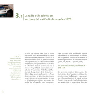 56
3.1 La radio et la télévision,
vecteurs éducatifs dès les années 1970
À partir des années 1960 puis au cours
des années 1970, la communauté éducative
internationale s’est intéressée à la radio et la
télévision comme levier de généralisation de
l’enseignement. L’outil audiovisuel pouvait en
effet devenir un moyen de former les maîtres
et pallier leur absence, contribuant ainsi à
atteindre l’objectif de la scolarisation univer-
selle. Le 30 septembre 1968, Robert Mac-
Namara, alors président de la Banque mon-
diale, indique au sein de l’instance : « Nous
devons, en raison de la terrible et croissante
pénurie d’enseignants qualifiés dans les pays
en développement, trouver les moyens de
rendre plus efficaces les bons enseignants.
Cela supposera pour atteindre les objectifs
de l’éducation un investissement en manuels,
en équipements audiovisuels et surtout en
technologie moderne de télécommunication
(radio, film, TV, etc.) » (Pauvert, 2001).
La radio éducative, précurseur
des TICE
Les premières initiatives d’introduction des
technologies dans l’éducation ont été portées
directement par les États, alors engagés dans
des réformes éducatives de grande ampleur.
Pendant cette période – de la décolonisation
aux années 1980 –, le paradigme dominant,
« Les TICE
offrent un accès
à des ressources
pédagogiques à bas
prix, une plus-value
par rapport
à l’enseignement
traditionnel
et une solution
complémentaire
à la formation
des maîtres. »
 