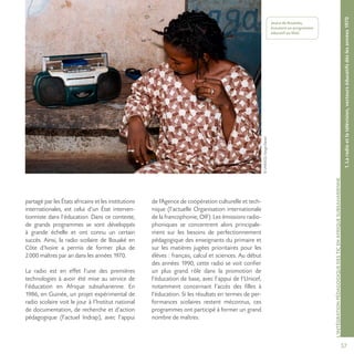 57
©UNESCO/SergeDaniel
L’INTÉGRATIONPÉDAGOGIQUEDESTICENAFRIQUESUBSAHARIENNE
1.Laradioetlatélévision,vecteurséducatifsdèslesannées1970
Jeune de Koutiala,
écoutant un programme
éducatif au Mali.
partagé par les États africains et les institutions
internationales, est celui d’un État interven-
tionniste dans l’éducation. Dans ce contexte,
de grands programmes se sont développés
à grande échelle et ont connu un certain
succès. Ainsi, la radio scolaire de Bouaké en
Côte d’Ivoire a permis de former plus de
2000 maîtres par an dans les années 1970.
La radio est en effet l’une des premières
technologies à avoir été mise au service de
l’éducation en Afrique subsaharienne. En
1986, en Guinée, un projet expérimental de
radio scolaire voit le jour à l’Institut national
de documentation, de recherche et d’action
pédagogique (l’actuel Indrap), avec l’appui
de l’Agence de coopération culturelle et tech-
nique (l’actuelle Organisation internationale
de la francophonie, OIF). Les émissions radio-
phoniques se concentrent alors principale-
ment sur les besoins de perfectionnement
pédagogique des enseignants du primaire et
sur les matières jugées prioritaires pour les
élèves : français, calcul et sciences. Au début
des années 1990, cette radio se voit confier
un plus grand rôle dans la promotion de
l’éducation de base, avec l’appui de l’Unicef,
notamment concernant l’accès des filles à
l’éducation. Si les résultats en termes de per-
formances scolaires restent méconnus, ces
programmes ont participé à former un grand
nombre de maîtres.
 
