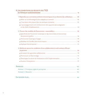 4
4. Les conditions de réussite des TICE
en Afrique subsaharienne _______________________________________________________________________________________________________ 78
1. Répondre aux contraintes technico-économiques et aux besoins des utilisateurs ___________ 80
Miser sur la technologie la plus adaptée au contexte ______________________________________________________________________ 80
L’inscription des projets dans les pratiques existantes ____________________________________________________________________ 82
L’accompagnement et le renforcement des capacités des enseignants
et des chefs d’établissements __________________________________________________________________________________________________________________ 83
2. Trouver des modèles de financement « soutenables » ______________________________________________________________ 86
Spécificités de l’économie numérique et des instruments d’intervention
des pouvoirs publics ___________________________________________________________________________________________________________________________________ 86
Promouvoir le partage d’usages _____________________________________________________________________________________________________________ 89
Mobiliser les familles selon leurs moyens ____________________________________________________________________________________________ 90
Impliquer les entreprises ___________________________________________________________________________________________________________________________ 91
3. Mettre en œuvre les conditions d’une collaboration à multi-acteurs efficace
et pérenne _______________________________________________________________________________________________________________________________________________ 94
Structurer les approches collaboratives _______________________________________________________________________________________________ 94
Promouvoir un État stratège ___________________________________________________________________________________________________________________ 95
Développer la culture de l’évaluation et de l’expérimentation ____________________________________________________ 97
Soutenir l’écosystème ________________________________________________________________________________________________________________________________ 97
Annexes _______________________________________________________________________________________________________________________________________________________ 102
Annexe 1 : Principaux sigles et acronymes ______________________________________________________________________________________ 104
Annexe 2 : Glossaire _______________________________________________________________________________________________________________________________ 105
En savoir plus… ____________________________________________________________________________________________________________________________________ 106
 