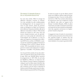 58
Un impact à grande échelle
de la télévision éducative
Au cours des années 1960, le concept de
télévision éducative s’impose en Afrique.
L’un des exemples les plus emblématiques
du développement de ces programmes se
situe en Côte d’Ivoire. Après les premiers
essais au Sénégal et au Niger (où l’existence
de la télévision éducative précéda celle de la
télévision nationale) en 1965 et 1966, la Côte
d’Ivoire est choisie en 1971 pour servir de
terrain d’expérimentation puis de générali-
sation à un vaste projet de scolarisation par
l’intermédiaire de la télévision. La mise en
place du Programme d’enseignement télévi-
suel (PETV) est confiée à l’UNESCO, soute-
nue par les coopérations belge et française et
la fondation Ford. Le PETV a illustré, dès les
années 1970, la possibilité de lancer un pro-
gramme novateur dans l’éducation en faisant
appel aux « nouvelles » TIC (Awokou, 2007).
Les cinq premières années, le taux de scolari-
sation est passé de 20 % à plus de 60 % dans
le pays. Alors que 300000 élèves reçoivent
les programmes en 1975-1976, ils sont plus
de 700000 en 1980 (sur un total d’un mil-
lion d’élèves). Certains rapports d’évaluation
indiquent que les élèves ayant bénéficié des
cours télévisés étaient proportionnellement
plus nombreux que les autres à atteindre la
sixième année d’études, que les taux de redou-
blementétaientpassésde30%à10%pendant
la durée du projet et que les élèves avaient
acquis une meilleure maîtrise orale du français.
Le programme dura 14 ans et s’arrêta défini-
tivement en 1982. Pour certains observateurs,
le programme avait tout simplement rempli
ses objectifs mais, selon un rapport de la
Banque mondiale (Murphy, 2002), la place
importante accordée à l’assistance technique
auxexpatriésapufaireobstacleaudéveloppe-
ment des capacités ivoiriennes et à l’appro-
priation locale du dispositif.
L’engagement dans la durée, la concertation
entre les parties prenantes et le renforcement
des capacités locales se révèlent être des
conditions préalables et nécessaires à l’insti-
tutionnalisation d’un projet à grande échelle.
 