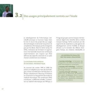 60
3.2
Le développement de l’informatique indi-
viduelle provoque un tournant majeur dans
la mise en œuvre des projets liés aux usages
des technologies et demande l’acquisition de
compétences informatiques par les enseignants
puis par les élèves. Dans le même temps, les
ONG, institutions de formation et organisa-
tions internationales lancent de nombreuses
expérimentations sans toujours que l’État
définisse des objectifs à atteindre et un cadre
d’action coordonnant ces initiatives.
La distribution massive
de matériel informatique
Au tournant des années 1990 et 2000, les
actions se multiplient pour faire des technolo-
gies un levier d’amélioration de l’éducation en
Afrique subsaharienne. Beaucoup d’initiatives
se concentrent sur l’équipement des écoles en
matériel informatique. De nombreuses ONG
contribuent, à différentes échelles, à achemi-
ner du matériel informatique vers l’Afrique, à
l’image de groupes comme Computer Aid Inter-
national, Digital Links, SchoolNet Africa et World
Computer Exchange. Parfois soutenues par des
organismes de coopération ou des agences de
développement comme l’USAID, la Banque
africaine ou le ministère des Affaires étran-
gères français, ces initiatives individuelles se
Des usages principalement centrés sur l’école
LES DIFFÉRENTES FINALITÉS
DES TICE DANS L’ÉDUCATION
Learning technology : la formation des
enseignants et des élèves à l’utilisation des
outils informatiques et numériques;
Learning with technology : l’utilisation
des TICE en tant que complément de l’ap-
prentissage classique;
Learning through technology : la pos-
sibilité pour les apprenants de bénéficier
d’un apport pédagogique direct à travers
des applications numériques interactives
ou l’accès à des plateformes d’échanges
collaboratifs et à distance.
 