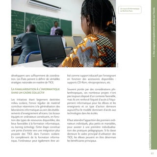 61
©AFD
L’INTÉGRATIONPÉDAGOGIQUEDESTICENAFRIQUESUBSAHARIENNE
développent sans suffisamment de coordina-
tion. Les États peinent à définir de véritables
stratégies nationales en matière de TICE.
Lafamiliarisationàl’informatique
dansuncadrecollectif
Les initiatives étant largement destinées
milieu scolaire, l’envoi régulier de matériel
contribue néanmoins à la généralisation des
laboratoires informatiques au sein des établis-
sements d’enseignement africains. Les locaux
équipés en ordinateurs constituent, en fonc-
tion des types de ressources disponibles, des
lieux favorables à la formation informatique,
ou learning technology. Cette étape constitue
une porte d’entrée vers une intégration plus
poussée des TICE dans l’univers scolaire.
En complément de la formation informa-
tique, l’ordinateur peut également être uti-
lisé comme support éducatif par l’enseignant
en fonction des accessoires disponibles :
supports CD-Rom, rétroprojecteurs, etc.
Souvent portés par des considérations phi-
lanthropiques, ces nombreux projets n’ont
pas toujours disposé d’un contexte favorable,
mais ils ont renforcé l’équité d’accès à l’équi-
pement informatique pour les élèves et les
enseignants et ce type d’action demeure
aujourd’hui le modèle dominant d’accès aux
technologies dans les écoles.
Il faut attendre l’apparition des premiers ordi-
nateurs individuels, plus petits et maniables,
pour assister à une première individualisa-
tion des pratiques pédagogiques. Si la classe
demeure le cadre principal d’utilisation des
TICE, les élèves peuvent en être désormais
les bénéficiaires principaux.
2.Desusagesprincipalementcentréssurl’école
Un cours d’informatique
au Burkina Faso.
 