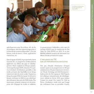 63
©OneLaptopPerChild(OLPC)
L’INTÉGRATIONPÉDAGOGIQUEDESTICENAFRIQUESUBSAHARIENNE
2,4 millions d’ordinateurs
ont été livrés grâce au
projet OLPC.
spécifiquement pour les enfants, afin de les
accompagner dans leur apprentissage grâce à
la diversité de contenus disponibles : cours de
lecture, outils de dessin, e-books, applications
interactives, etc.
Dans la lignée d’OLPC, le groupe Intel a lancé
Classmate PC, un programme similaire destiné
également aux élèves des pays en dévelop-
pement. Moins implanté en Afrique subsaha-
rienne que le projet OLPC, Classmate PC a per-
mis la livraison d’ordinateurs portables à des
écoles primaires des Seychelles et du Kenya,
notamment dans les zones rurales. Toujours au
Kenya, le projet CFSK (Computer for School in
Kenya), voit le jour en 2002 et vise à distribuer
des ordinateurs dans près de 9000 écoles. Plus
récemment, certaines initiatives ont été entre-
prises afin d’équiper les écoles en tablettes.
Le gouvernement thaïlandais a ainsi repris le
concept d’OLPC pour le transformer en One
Tablet Per Child (OTPC) en 2012. À ce jour,
800000 tablettes auraient été distribuées aux
élèves d’écoles primaires de ce pays.
L’influence des TIC
sur les performances des élèves
Très peu d’études d’évaluation d’impact
existent quant à ces programmes en Afrique
subsaharienne. On peut néanmoins mention-
ner l’étude Technology and Child Development :
Evidence from the One Laptop per Child Program,
de la Banque interaméricaine de développe-
ment, réalisée en février 2012, pour évaluer
l’impact du projet One Laptop Per Child au
Pérou. L’évaluation révèle ainsi que l’usage
des ordinateurs fixes ou portables n’aurait,
3.Uneindividualisationprogressivedel’informatiquescolaire
 