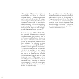 64
en fait, que peu d’effets sur les compétences
fondamentales des élèves. Si l’évaluation
conclut à l’absence d’efficacité pédagogique
pour les matières fondamentales, elle souligne
néanmoins qu’en 15 mois, les enfants qui ont
travaillé avec ces machines sur des contenus
éducatifs ont gagné entre 4 et 6 mois sur des
compétencesquel’onnemesurepashabituel-
lement (capacités cognitives, tests de logique
tels que ceux utilisés dans les tests de QI).
Une étude menée en 2005 par Michael Tru-
cano, spécialiste de l’e-éducation à la Banque
mondiale (Trucano, 2005), nuance ainsi les
bénéfices associés à l’utilisation des ordina-
teursenclasse.Leliendecausalitéentrel’amé-
lioration des performances académiques des
élèves et l’usage d’un ordinateur en classe
n’est pas clairement défini (AFD, 2010). La
possibilité d’utiliser également un ordinateur
à la maison est rare en Afrique, où seulement
8 % (en 2013) des foyers en sont équipés.
L’une des limites principales à ces projets
tient donc au fait que l’utilisation de l’infor-
matique est conditionnée au cadre de la salle
de classe. Le projet OLPC a marqué un tour-
nant en équipant individuellement les élèves.
Si les élèves ont la possibilité de rapporter
leur ordinateur à la maison le soir, un usage
collectif de l’ordinateur est néanmoins favo-
risé dans le cadre de la classe.
D’une approche centrée sur l’outil, un glisse-
ment s’est produit ces dernières années vers
une approche centrée sur le contenu et sur
l’usage, voire sur les activités des élèves à par-
tir du dispositif et des contenus. La rupture
introduite par la diffusion à grande échelle
d’outils nomades a contribué à transformer
les pratiques éducatives en les généralisant à
l’environnement extrascolaire.
 