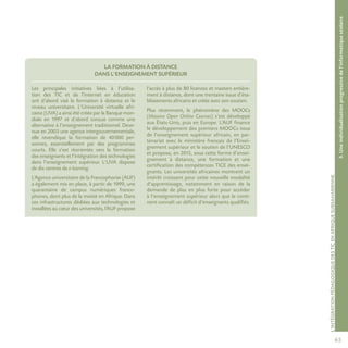 653.Uneindividualisationprogressivedel’informatiquescolaire
L’intégrationpédagogiquedesTICenAfriquesubsaharienne
La formation à distance
dans l’enseignement supérieur
Les principales initiatives liées à l’utilisa-
tion des TIC et de l’internet en éducation
ont d’abord visé la formation à distance et le
niveau universitaire. L’Université virtuelle afri-
caine (UVA) a ainsi été créée par la Banque mon-
diale en 1997 et d’abord conçue comme une
alternative à l’enseignement traditionnel. Deve-
nue en 2003 une agence intergouvernementale,
elle revendique la formation de 40 000 per-
sonnes, essen­tiellement par des programmes
courts. Elle s’est réorientée vers la formation
des enseignants et l’intégration des technologies
dans l’enseignement supérieur. L’UVA dispose
de dix centres de e-learning.
L’Agence universitaire de la Francophonie (AUF)
a également mis en place, à partir de 1999, une
quarantaine de campus numériques franco-
phones, dont plus de la moitié en Afrique. Dans
ces infrastructures dédiées aux technologies et
installées au cœur des universités, l’AUF propose
l’accès à plus de 80 licences et masters entière-
ment à distance, dont une trentaine issue d’éta-
blissements africains et créée avec son soutien.
Plus récemment, le phénomène des MOOCs
(Massive Open Online Courses) s’est développé
aux États-Unis, puis en Europe. L’AUF finance
le développement des premiers MOOCs issus
de l’enseignement supérieur africain, en par-
tenariat avec le ministère français de l’Ensei-
gnement supérieur et le soutien de l’UNESCO
et propose, en 2015, sous cette forme d’ensei-
gnement à distance, une formation et une
certification des compétences TICE des ensei-
gnants. Les universités africaines montrent un
intérêt croissant pour cette nouvelle modalité
d’apprentissage, notamment en raison de la
demande de plus en plus forte pour accéder
à l’enseignement supérieur alors que le conti-
nent connaît un déficit d’enseignants qualifiés.
 