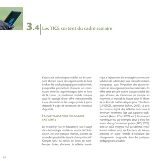 66
3.4
L’accès aux technologies mobiles sur le conti-
nent africain ouvre des opportunités de faire
évoluer les outils pédagogiques traditionnels,
puisqu’elles permettent d’assurer un conti-
nuum entre les apprentissages dans et hors
de la classe. La révolution mobile marque
aussi le passage d’une offre institutionnelle
à une demande et des usages privés à partir
desquels il s’agit de construire de nouveaux
dispositifs.
La capitalisation des usages
existants
Le m-learning (ou m-éducation), soit l’usage
de la technologie mobile au service de l’édu-
cation, est une pratique récente, ouvrant de
nouvelles possibilités dans le champ éducatif.
Compte tenu du déficit en livres de nom-
breuses écoles africaines, la tablette numé-
rique a rapidement été envisagée comme une
solution de substitution aux manuels scolaires
manquants, sous l’impulsion des gouverne-
ments et des organisations internationales. En
effet, cette pénurie touche la quasi-totalité des
pays africains. Au Cameroun on compte en
moyenne un manuel de lecture pour 11 élèves
et un livre de mathématiques pour 13 enfants
(UNESCO, Information bulletin, 2012). Le prix
du contenu digital des tablettes tend ainsi à
diminuer fortement face aux supports tradi-
tionnels (livres, CD et DVD, etc.). Un manuel
numérique est, par exemple, deux à trois fois
moins cher qu’un manuel papier (AFD, 2012),
avec un coût marginal nul. La tablette, initia-
lement utilisée pour ses fonctions de liseuse,
présente en outre l’intérêt d’introduire des
changements progressifs dans les pratiques
pédagogiques actuelles.
Les TICE sortent du cadre scolaire
 