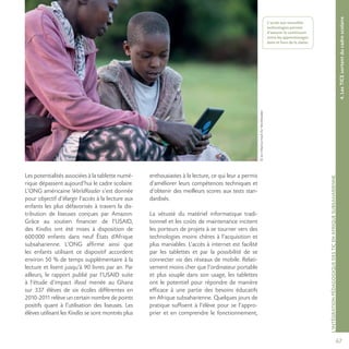 67
©JonMacCormackforWorldreader
L’INTÉGRATIONPÉDAGOGIQUEDESTICENAFRIQUESUBSAHARIENNE
Les potentialités associées à la tablette numé-
rique dépassent aujourd’hui le cadre scolaire.
L’ONG américaine WorldReader s’est donnée
pour objectif d’élargir l’accès à la lecture aux
enfants les plus défavorisés à travers la dis-
tribution de liseuses conçues par Amazon.
Grâce au soutien financier de l’USAID,
des Kindles ont été mises à disposition de
600000 enfants dans neuf États d’Afrique
subsaharienne. L’ONG affirme ainsi que
les enfants utilisant ce dispositif accordent
environ 50 % de temps supplémentaire à la
lecture et lisent jusqu’à 90 livres par an. Par
ailleurs, le rapport publié par l’USAID suite
à l’étude d’impact iRead menée au Ghana
sur 337 élèves de six écoles différentes en
2010-2011 relève un certain nombre de points
positifs quant à l’utilisation des liseuses. Les
élèves utilisant les Kindles se sont montrés plus
enthousiastes à la lecture, ce qui leur a permis
d’améliorer leurs compétences techniques et
d’obtenir des meilleurs scores aux tests stan-
dardisés.
La vétusté du matériel informatique tradi-
tionnel et les coûts de maintenance incitent
les porteurs de projets à se tourner vers des
technologies moins chères à l’acquisition et
plus maniables. L’accès à internet est facilité
par les tablettes et par la possibilité de se
connecter via des réseaux de mobile. Relati-
vement moins cher que l’ordinateur portable
et plus souple dans son usage, les tablettes
ont le potentiel pour répondre de manière
efficace à une partie des besoins éducatifs
en Afrique subsaharienne. Quelques jours de
pratique suffisent à l’élève pour se l’appro-
prier et en comprendre le fonctionnement,
4.LesTICEsortentducadrescolaire
L’accès aux nouvelles
technologies permet
d’assurer le continuum
entre les apprentissages
dans et hors de la classe.
 
