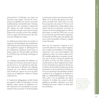 69
L’INTÉGRATIONPÉDAGOGIQUEDESTICENAFRIQUESUBSAHARIENNE
contrairement à l’ordinateur qui exige une
formation plus longue. Comme les smart-
phones, les tablettes ont amorcé une baisse
accéléréedeleurcoûtdefabrication1
.Deplus,
contrairement aux ordinateurs traditionnels
(PC, laptop), ces outils nomades sont peu
gourmands en énergie si bien que le manque
d’électricité n’est plus un frein à leur déploie-
ment au regard des performances des solu-
tions de rechargement solaire.
Les tablettes permettent donc de concilier un
usage qui vise à développer des compétences
informatiques (learning technology) d’une part,
mais également appuyer le développement
de compétences cognitives d’autre part, en
faisant appel aux fonctionnalités qu’offrent
les TICE (learning with/through technology) en
général.
Les multiples potentialités des tablettes nu-
mériques ont convaincu les porteurs de pro-
jets de miser sur cet outil dans le cadre édu-
catif. Néanmoins, la diffusion des tablettes,
soutenue par une volonté institutionnelle,
reste limitée par rapport aux taux de péné-
tration de la téléphonie mobile en Afrique
subsaharienne.
Si l’expérience pédagogique semble limitée
par rapport à celle d’un ordinateur ou d’une
tablette, l’atout majeur du téléphone mo-
bile réside dans son accessibilité et sa quasi-
ubiquité. Alors qu’à peine 13 % de la popula-
tionafricaineaaccèsàuneconnexioninternet
fiable, 63 % d’entre elle dispose d’un télé-
phone portable (UIT, 2013), dont une très
forte proportion de jeunes. À l’heure où le
nombre de téléphones mobiles dépasse celui
d’êtres humains, la demande concernant la
création de services pédagogiques en dehors
de la classe ne cesse de croître avec un outil
qui ne nécessite pas de formation spécifique.
La diversité de l’offre, allant des QCM à des
cours entiers accessibles à distance, s’adapte
à cette demande.
Alors que les premières initiatives se sont
souvent limitées à la mise en place d’applica-
tions mobiles, les possibilités se sont élargies,
notamment vers une personnalisation des
applications selon son niveau scolaire. Ainsi,
de nouvelles applications, se passant d’inter-
net, ont vu le jour comme les plateformes
de QCM ou l’envoi de SMS contenant de
courtes leçons ou des enregistrements audio.
À titre d’exemple, le programme M-Ubuntu
en Afrique du Sud offre aux élèves des écoles
partenaires un service de tutorat en lecture et
en écriture assuré par des spécialistes résidant
aux États-Unis, en Angleterre, en Suède et en
Italie. Le modèle BYOD (Bring Your Own Device)
offre quant à lui la possibilité aux élèves
d’amener et d’utiliser leur propre matériel
(téléphone portable, ordinateur, etc.) dans
l’établissement pour l’utiliser en classe avec
leur professeur.
4.LesTICEsortentducadrescolaire
1 Ceci est possible
du fait de l’intégration
des composants dits SoC
(System-on-Chip) qui laisse
envisager la création
de tablettes de haute
performance à partir
d’un seul SoC.
 