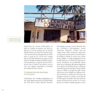 70
©UNESCO/SergioSantimano
Aujourd’hui, les services d’information en
ligne ou mobiles connaissent une forte ex-
pansion. Le service proposé par le Groupe
Digital Afrique, qui envoie les résultats d’exa-
mens (notamment le baccalauréat) par SMS,
pour un coût de 0,1 à 0,20 euro, compte
plus de 100 000 utilisateurs par pays en 2012
(dont le Sénégal, le Malawi, le Mali, le Niger).
La demande pour ce type de services est for-
tement liée à l’attente des parents vis-à-vis
d’un suivi régulier, automatisé et immédiat
des résultats de leurs enfants.
L’hybridation des pratiques
et des outils
L’hybridation des modèles pédagogiques et
des outils élargit aujourd’hui les potentialités
des TICE dans le cadre éducatif. Certaines
technologies, perçues comme désuètes face
aux innovations technologiques, restent
néanmoins fortement inscrites dans les
usages locaux. Elles connaissent aujourd’hui
un renouveau partiel, grâce à la combinaison
de différents médias au service d’un même
projet. Malgré un usage pédagogique limité,
la radio demeure un média dont la portée en
termes d’audience est considérable. Moins
chère qu’un ordinateur, elle dispose également
d’un rapport coût/efficacité, qui a séduit de
nombreuxporteursdeprojet(Trucano,2005).
Lancé en 2008, Le programme BBC Janala,
offrant des cours d’anglais sur différents mé-
dias combinés et notamment des leçons de
quelques minutes sur mobile, a reçu plus de
85 000 appels quotidiens dans les semaines
suivant le lancement du service. En 15 mois,
plus de 10 millions d’appels (payants, mais à
Vue de la façade du Centre
multimédia communautaire
de Manhica (Mozambique).
 