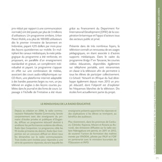 71
L’INTÉGRATIONPÉDAGOGIQUEDESTICENAFRIQUESUBSAHARIENNE
prix réduit par rapport à une communication
normale) ont été passés par plus de 3 millions
d’utilisateurs. Un programme similaire, Urban
Planet Mobile, a eu plus de 100000 utilisateurs
dès le premier trimestre de lancement en
Indonésie, payant 4,95 dollars par mois pour
des leçons quotidiennes sur mobile. En mul-
tipliant les canaux médiatiques, la visée péda-
gogique du programme a été renforcée, en
proposant, en parallèle d’un enseignement
standardisé et gratuit, un complément indi-
vidualisé et payant. Le programme s’appuie
en effet sur une combinaison de médias,
associant des cours audio-téléphoniques sur
CD-Rom, une plateforme internet adaptable
à des bandes passantes larges ou non, un jeu
télévisé en anglais à des leçons courtes pu-
bliées dans le journal et des livres de cours. Le
passage à l’échelle de l’initiative a été réussi
grâce au financement du Department For
International Development (DFID) de la coo-
pération britannique et l’appui d’acteurs issus
des secteurs public et privé.
Présente dans de très nombreux foyers, la
télévision connaît un renouveau de ses usages
pédagogiques, en étant associée à d’autres
supports médiatiques. Dans le cadre du
programme Bridge IT en Tanzanie, les courtes
vidéos éducatives, disponibles également
sur téléphone portable, sont retransmises
en classe à la télévision afin de permettre à
tous les élèves de participer collectivement.
L’e-Schools’ Network en Afrique du Sud déve-
loppe également depuis mars 2013 un pro-
jet éducatif, dont l’objectif est d’exploiter
les fréquences blanches de la télévision. Dix
écoles font actuellement partie du projet.
4.LesTICEsortentducadrescolaire
LE RENOUVEAU DE LA RADIO ÉDUCATIVE
Depuis sa création en 2006, la radio commu-
nautaire Nakaseke Naseke Community, lancée
conjointement avec des enseignants du pri-
maire d’écoles privées et publiques d’Ougan-
da, diffuse un programme éducatif destiné à
améliorer les performances scolaires des élèves,
Radio Quiz Competition. Le programme cible les
95 écoles primaires du district. Radio Quiz Com-
petition est un concours diffusé en direct tous
les dimanches sur la radio communautaire.
Trois écoles sont invitées pour répondre à une
série de questions-réponses, durant laquelle les
enseignants présents apportent les réponses et
des explications si les élèves se trompent, au
bénéfice des auditeurs.
Plus récemment, dans les provinces de Canku-
zo, Cibitoke, Kayanza, Mwaro et Rutana au Bu-
rundi, des émissions diffusées sur la radio sco-
laire Nderagakura ont permis, en 2011 et 2012,
de soutenir l’action de formation des maîtres
menée par IFADEM, pilotée par l’AUF et l’OIF
en partenariat avec le ministère burundais de
l’Éducation et l’AFD.
 