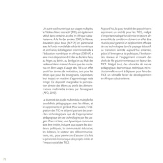 72
Unautreoutilnumériqueauxusages multiples,
le Tableau blanc interactif (TBI), est également
utilisé dans certaines écoles en Afrique subsa-
harienne. À la fin des années 2000, le Réseau
éducation pour tous (REPTA) en partenariat
avec le Fonds mondial de solidarité numérique
et, en France, la Délégation interministérielle à
l’éducation numérique en Afrique (DIENA) a
ainsi mis à disposition d’écoles au Burkina Faso,
au Niger, au Bénin, au Sénégal et au Mali des
tableaux blancs interactifs ainsi que des conte-
nus en libre usage. L’usage des TBI a un effet
positif en termes de motivation, tant pour les
élèves que pour les enseignants. Cependant,
leur impact en matière d’apprentissage reste
mitigé. Ce dispositif marginalise la participa-
tion directe des élèves au profit des démons-
trations multimédia initiées par l’enseignant
(AFD, 2010).
La diversité des outils multimédia multiplie les
possibilités pédagogiques avec les élèves, et
les apprenants en général. Pour autant, l’inté-
gration des TIC ne dépend pas tant des avan-
cées technologiques que de l’appropriation
pédagogique de ces technologies par les usa-
gers. Pour ce faire, une dynamique commune
doit être initiée, incluant tout autant les déci-
deurs politiques, la communauté éducative,
les éditeurs, le secteur des télécommunica-
tions, etc., pour permettre d’assurer à la fois
la pérennité économique des projets initiés et
l’impact social des TICE.
Aujourd’hui,laquasi-totalitédespaysafricains
expriment un intérêt pour les TICE, malgré
d’importantesdisparitésdemiseenœuvre.Un
ensemble de conditions doivent en effet être
réunies pour garantir un déploiement efficace
de ces technologies dans le paysage éducatif.
La transition semble aujourd’hui entamée,
grâce à l’émergence de politiques, l’évolution
des réseaux et l’engagement croissant des
chefs de file gouvernementaux en faveur des
TICE. Malgré tout, des obstacles de nature
pédagogique, économique, technique, et ins-
titutionnelle restent à dépasser pour faire des
TICE un véritable levier de développement
en Afrique subsaharienne.
 