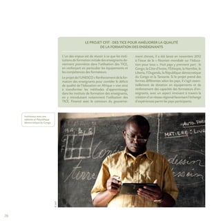 76
©AUF
LE PROJET CFIT : DES TICE POUR AMÉLIORER LA QUALITÉ
DE LA FORMATION DES ENSEIGNANTS
L’un des enjeux est de réussir à ce que les insti-
tutions de formation initiale des enseignants de-
viennent pionnières dans l’utilisation des TICE,
en renforçant en particulier les équipements et
les compétences des formateurs.
Leprojetdel’UNESCO«Renforcementdelafor-
mation des enseignants pour combler le déficit
de qualité de l’éducation en Afrique » vise ainsi
à transformer les méthodes d’apprentissage
dans les instituts de formation des enseignants,
en y introduisant notamment l’utilisation des
TICE. Financé avec le concours du gouverne-
ment chinois, il a été lancé en novembre 2012
à l’issue de la « Réunion mondiale sur l’éduca-
tion pour tous ». Huit pays y prennent part : le
Congo, la Côte d’Ivoire, l’Éthiopie, la Namibie, le
Liberia, l’Ouganda, la République démocratique
du Congo et la Tanzanie. Si le projet prend des
formes différentes selon les pays, il s’agit essen-
tiellement de dotation en équipements et de
renforcement des capacités des formateurs d’en-
seignants, avec un aspect innovant à travers la
créationd’unréseaurégionalfavorisantl’échange
d’expériences parmi les pays participants.
Instituteur avec une
tablette en République
démocratique du Congo.
 