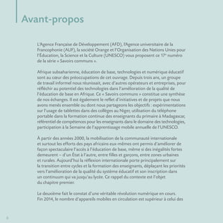 6
L’Agence Française de Développement (AFD), l’Agence universitaire de la
Francophonie (AUF), la société Orange et l’Organisation des Nations Unies pour
l’Éducation, la Science et la Culture (UNESCO) vous proposent ce 17e
 numéro
de la série « Savoirs communs ».
Afrique subsaharienne, éducation de base, technologies et numérique éducatif
sont au cœur des préoccupations de cet ouvrage. Depuis trois ans, un groupe
de travail informel nous réunissait, avec d’autres opérateurs et entreprises, pour
réfléchir au potentiel des technologies dans l’amélioration de la qualité de
l’éducation de base en Afrique. Ce « Savoirs communs » constitue une synthèse
de nos échanges. Il est également le reflet d’initiatives et de projets que nous
avons menés ensemble ou dont nous partageons les objectifs : expérimentations
sur l’usage de tablettes dans des collèges au Niger, utilisation du téléphone
portable dans la formation continue des enseignants du primaire à Madagascar,
référentiel de compétences pour les enseignants dans le domaine des technologies,
participation à la Semaine de l’apprentissage mobile annuelle de l’UNESCO.
À partir des années 2000, la mobilisation de la communauté internationale
et surtout les efforts des pays africains eux-mêmes ont permis d’améliorer de
façon spectaculaire l’accès à l’éducation de base, même si des inégalités fortes
demeurent – d’un État à l’autre, entre filles et garçons, entre zones urbaines
et rurales. Aujourd’hui la réflexion internationale porte principalement sur
la transition entre cycles et la formation des enseignants, déplaçant les priorités
vers l’amélioration de la qualité du système éducatif et son inscription dans
un continuum qui va jusqu’au lycée. Ce rappel du contexte est l’objet
du chapitre premier.
Le deuxième fait le constat d’une véritable révolution numérique en cours.
Fin 2014, le nombre d’appareils mobiles en circulation est supérieur à celui des
Avant-propos
 