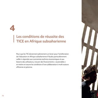 ©AUF
78
4
Pour que les TIC deviennent pleinement un levier pour l’amélioration
de l’éducation en Afrique subsaharienne il faudra particulièrement
veiller à répondre aux contraintes technico-économiques et aux
besoins des utilisateurs, trouver des financements « soutenables »
et mettre en œuvre les conditions d’une collaboration à multi-acteurs
efficiente et pérenne.
Les conditions de réussite des
TICE en Afrique subsaharienne
 