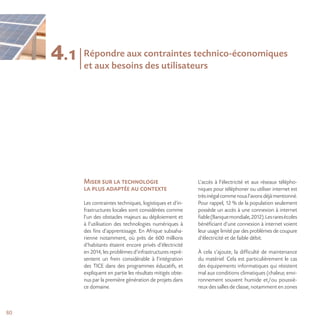 80
4.1
Miser sur la technologie
la plus adaptée au contexte
Les contraintes techniques, logistiques et d’in-
frastructures locales sont considérées comme
l’un des obstacles majeurs au déploiement et
à l’utilisation des technologies numériques à
des fins d’apprentissage. En Afrique subsaha-
rienne notamment, où près de 600 millions
d’habitants étaient encore privés d’électricité
en 2014, les problèmes d’infrastructures repré-
sentent un frein considérable à l’intégration
des TICE dans des programmes éducatifs, et
expliquent en partie les résultats mitigés obte-
nus par la première génération de projets dans
ce domaine.
L’accès à l’électricité et aux réseaux télépho-
niques pour téléphoner ou utiliser internet est
trèsinégalcommenousl’avonsdéjàmentionné.
Pour rappel, 12 % de la population seulement
possède un accès à une connexion à internet
fiable(Banquemondiale,2012).Lesraresécoles
bénéficiant d’une connexion à internet voient
leur usage limité par des problèmes de coupure
d’électricité et de faible débit.
À cela s’ajoute, la difficulté de maintenance
du matériel. Cela est particulièrement le cas
des équipements informatiques qui résistent
mal aux conditions climatiques (chaleur, envi-
ronnement souvent humide et/ou poussié-
reux des salles de classe, notamment en zones
Répondre aux contraintes technico-économiques
et aux besoins des utilisateurs
 