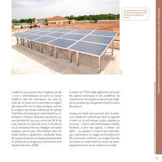 81
©AUF
1.Répondreauxcontraintestechnico-économiquesetauxbesoinsdesutilisateurs
LESCONDITIONSDERÉUSSITEDESTICEENAFRIQUESUBSAHARIENNE
Panneaux solaires alimentant
en électricité l’école normale
d’instituteurs d’Abomey
(Bénin).
rurales) et qui peuvent être fragilisés par les
« virus » informatiques. Ce point se traduit
d’ailleurs dans les estimations du coût du
cycle de vie (total cost of ownership en anglais)
des dispositifs mis en place puisque, comme
le souligne une étude réalisée par le cabinet
Vital Wave Consulting, le coût initial d’un or-
dinateur à vocation éducative représente, sur
une période de cinq ans, moins de 28 % du
coût total de son cycle de vie et 13 % dans le
cas d’ordinateurs low-cost. Négliger cet aspect
explique que le parc informatique dans les
écoles devient rapidement inutilisable faute
de moyens financiers et d’approvisionnement
en pièces de rechange pour l’entretenir et le
réparer (Karsenti, 2009).
L’analyse du TCO révèle également qu’outre
les aspects techniques et les problèmes de
maintenance, les projets ne doivent pas négli-
ger la conduite du changement et la formation
des acteurs.
L’enjeu ne réside ainsi pas tant dans la dota-
tion initiale de matériel que dans la capacité
à miser sur la technologie la plus adaptée au
contexte – même si les technologies mobiles
facilitent, à bien des égards, à relever ces
défis – en gardant à l’esprit que technolo-
gie, maintenance et usages sont étroitement
liés, comme le confirme une analyse fine des
territoires et notamment les écarts de déve-
loppement entre zones urbaines et rurales.
 