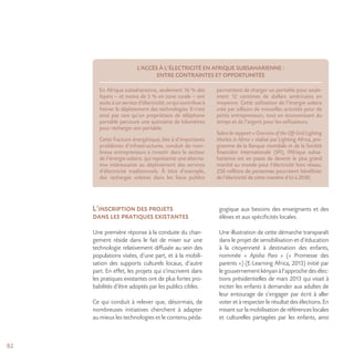 82
L’inscription des projets
dans les pratiques existantes
Une première réponse à la conduite du chan-
gement réside dans le fait de miser sur une
technologie relativement diffusée au sein des
populations visées, d’une part, et à la mobili-
sation des supports culturels locaux, d’autre
part. En effet, les projets qui s’inscrivent dans
les pratiques existantes ont de plus fortes pro-
babilités d’être adoptés par les publics cibles.
Ce qui conduit à relever que, désormais, de
nombreuses initiatives cherchent à adapter
au mieux les technologies et le contenu péda-
gogique aux besoins des enseignants et des
élèves et aux spécificités locales.
Une illustration de cette démarche transparaît
dans le projet de sensibilisation et d’éducation
à la citoyenneté à destination des enfants,
nommée « Apisha Paro » (« Promesse des
parents ») (E-Learning Africa, 2013) initié par
le gouvernement kényan à l’approche des élec-
tions présidentielles de mars 2013 qui visait à
inciter les enfants à demander aux adultes de
leur entourage de s’engager par écrit à aller
voter et à respecter le résultat des élections. En
misant sur la mobilisation de références locales
et culturelles partagées par les enfants, ainsi
L’ACCÈS À L’ÉLECTRICITÉ EN AFRIQUE SUBSAHARIENNE :
ENTRE CONTRAINTES ET OPPORTUNITÉS
En Afrique subsaharienne, seulement 16 % des
foyers – et moins de 5 % en zone rurale – ont
accès à un service d’électricité, ce qui contribue à
freiner le déploiement des technologies. Il n’est
ainsi pas rare qu’un propriétaire de téléphone
portable parcoure une quinzaine de kilomètres
pour recharger son portable.
Cette fracture énergétique, liée à d’importants
problèmes d’infrastructures, conduit de nom-
breux entrepreneurs à investir dans le secteur
de l’énergie solaire, qui représente une alterna-
tive intéressante au déploiement des services
d’électricité traditionnels. À titre d’exemple,
des recharges solaires dans les lieux publics
permettent de charger un portable pour seule-
ment 12 centimes de dollars américains en
moyenne. Cette utilisation de l’énergie solaire
crée par ailleurs de nouvelles activités pour de
petits entrepreneurs, tout en économisant du
temps et de l’argent pour les utilisateurs.
Selon le rapport « Overview of the Off-Grid Lighting
Market in Africa » réalisé par Lighting Africa, pro-
gramme de la Banque mondiale et de la Société
financière internationale (SFI), l’Afrique subsa-
harienne est en passe de devenir le plus grand
marché au monde pour l’électricité hors réseau.
250 millions de personnes pourraient bénéficier
de l’électricité de cette manière d’ici à 2030.
 