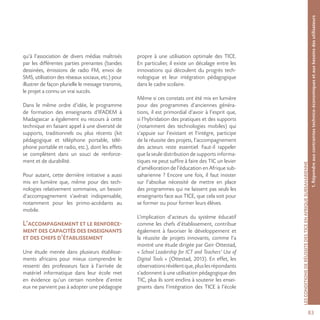 831.Répondreauxcontraintestechnico-économiquesetauxbesoinsdesutilisateurs
LESCONDITIONSDERÉUSSITEDESTICEENAFRIQUESUBSAHARIENNE
qu’à l’association de divers médias maîtrisés
par les différentes parties prenantes (bandes
dessinées, émissions de radio FM, envoi de
SMS, utilisation des réseaux sociaux, etc.) pour
illustrer de façon plurielle le message transmis,
le projet a connu un vrai succès.
Dans le même ordre d’idée, le programme
de formation des enseignants d’IFADEM à
Madagascar a également eu recours à cette
technique en faisant appel à une diversité de
supports, traditionnels ou plus récents (kit
pédagogique et téléphone portable, télé-
phone portable et radio, etc.), dont les effets
se complètent dans un souci de renforce-
ment et de durabilité.
Pour autant, cette dernière initiative a aussi
mis en lumière que, même pour des tech-
nologies relativement sommaires, un besoin
d’accompagnement s’avérait indispensable,
notamment pour les primo-accédants au
mobile.
L’accompagnement et le renforce-
mentdescapacitésdesenseignants
et des chefs d’établissement
Une étude menée dans plusieurs établisse-
ments africains pour mieux comprendre le
ressenti des professeurs face à l’arrivée de
matériel informatique dans leur école met
en évidence qu’un certain nombre d’entre
eux ne parvient pas à adopter une pédagogie
propre à une utilisation optimale des TICE.
En particulier, il existe un décalage entre les
innovations qui découlent du progrès tech-
nologique et leur intégration pédagogique
dans le cadre scolaire.
Même si ces constats ont été mis en lumière
pour des programmes d’anciennes généra-
tions, il est primordial d’avoir à l’esprit que,
si l’hybridation des pratiques et des supports
(notamment des technologies mobiles) qui
s’appuie sur l’existant et l’intègre, participe
de la réussite des projets, l’accompagnement
des acteurs reste essentiel. Faut-il rappeler
que la seule distribution de supports informa-
tiques ne peut suffire à faire des TIC un levier
d’amélioration de l’éducation en Afrique sub-
saharienne ? Encore une fois, il faut insister
sur l’absolue nécessité de mettre en place
des programmes qui ne laissent pas seuls les
enseignants face aux TICE, que cela soit pour
se former ou pour former leurs élèves.
L’implication d’acteurs du système éducatif
comme les chefs d’établissement, contribue
également à favoriser le développement et
la réussite de projets innovants, comme l’a
montré une étude dirigée par Geir Ottestad,
« School Leadership for ICT and Teachers’ Use of
Digital Tools » (Ottestad, 2013). En effet, les
observationsrévèlentque,pluslesrépondants
s’adonnent à une utilisation pédagogique des
TIC, plus ils sont enclins à soutenir les ensei-
gnants dans l’intégration des TICE à l’école
 