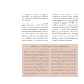 84
et à adopter des méthodes pédagogiques
renouvelées. Des programmes spécifiques
leur étant destinés doivent donc également
être déployés.
Enfin, si des initiatives comme celle de l’ONG
iEARN (International Education and Resource
Network), qui opère dans de nombreux pays
en Afrique subsaharienne et développe un
programme spécifiquement dédié à la forma-
tion des enseignants à internet et aux techno-
logies informatiques sont remarquables, il faut
inscrire l’usage des TIC dans la problématique
plus universelle du niveau général et profes-
sionnel défaillant de beaucoup de maîtres
fraîchement recrutés en masse. Ce à quoi
s’attellent des initiatives comme IFADEM,
TESSA (Teacher In Sub Saharan Africa) dont plus
de 400000 enseignants ont tiré profit dans
12 pays d’Afrique ou le projet UNESCO-Fonds
en dépôt chinois (CFIT), intitulé « Renforce-
ment de la formation des enseignants pour
combler le déficit de qualité de l’éducation
en Afrique ». Ce dernier projet lancé en no-
vembre 2012 au terme de la « Réunion mon-
diale sur l’éducation pour tous », vise ainsi à
renforcer les capacités des ministères et des
principaux instituts de formation des ensei-
gnants (IFE) dans le domaine de la formation
initiale et continue des enseignants.
UN RÉFÉRENTIEL DE COMPÉTENCES TIC POUR LES ENSEIGNANTS
Si l’utilisation des TIC varie selon la discipline
enseignée, les objectifs d’apprentissage et les
élèves, il demeure toutefois important de dé-
finir les principes guidant l’utilisation des TIC
dans l’enseignement. Tel est l’objectif du « Ré-
férentiel de compétences TIC » pour les ensei-
gnants, mis au point par l’UNESCO, qui met
en exergue les nombreuses façons dont les TIC
peuvent transformer l’éducation. Elles offrent,
en effet, des environnements d’apprentissage
attrayants et évoluant rapidement ; elles gom-
ment les frontières entre l’éducation formelle
et informelle et incitent les enseignants à éla-
borer de nouvelles méthodes d’enseignement.
Elles obligent ainsi à repenser les aptitudes et
les compétences dont les élèves ont besoin
pour devenir des membres actifs de la société
et de l’économie du savoir.
Le référentiel met l’accent sur les compétences
dont les enseignants ont besoin pour intégrer
les technologies de l’information et de la com-
munication dans leur pratique professionnelle,
et vise à apporter un soutien à l’élaboration
de politiques et normes nationales dans ce
domaine. Il s’articule autour de trois étapes
d’enseignement : l’alphabétisation technolo-
gique (les élèves utilisent les TIC en vue d’un
apprentissage plus efficace), l’approfondisse-
ment des connaissances (les élèves acquièrent
des connaissances approfondies dans les disci-
plines qu’ils étudient à l’école et les appliquent
pour faire face à des problèmes concrets), et la
création de connaissances (les élèves, citoyens
et futurs acteurs économiques, créent de nou-
veaux savoirs en vue de bâtir des sociétés plus
harmonieuses et prospères).
 