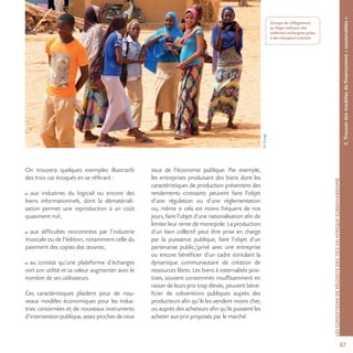 8787
©Orange
LESCONDITIONSDERÉUSSITEDESTICEENAFRIQUESUBSAHARIENNE
Groupe de collégiennes
au Niger utilisant des
tablettes rechargées grâce
à des chargeurs solaires.
On trouvera quelques exemples illustratifs
des trois cas évoqués en se référant :
aux industries du logiciel ou encore des
biens informationnels, dont la dématériali-
sation permet une reproduction à un coût
quasiment nul;
aux difficultés rencontrées par l’industrie
musicale ou de l’édition, notamment celle du
paiement des copies des œuvres;
au constat qu’une plateforme d’échanges
voit son utilité et sa valeur augmenter avec le
nombre de ses utilisateurs.
Ces caractéristiques plaident pour de nou-
veaux modèles économiques pour les indus-
tries concernées et de nouveaux instruments
d’intervention publique, assez proches de ceux
issus de l’économie publique. Par exemple,
les entreprises produisant des biens dont les
caractéristiques de production présentent des
rendements croissants peuvent faire l’objet
d’une régulation ou d’une réglementation
ou, même si cela est moins fréquent de nos
jours, faire l’objet d’une nationalisation afin de
limiter leur rente de monopole. La production
d’un bien collectif peut être prise en charge
par la puissance publique, faire l’objet d’un
partenariat public/privé avec une entreprise
ou encore bénéficier d’un cadre stimulant la
dynamique communautaire de création de
ressources libres. Les biens à externalités posi-
tives, souvent consommés insuffisamment en
raison de leurs prix trop élevés, peuvent béné-
ficier de subventions publiques auprès des
producteurs afin qu’ils les vendent moins cher,
ou auprès des acheteurs afin qu’ils puissent les
acheter aux prix proposés par le marché.
2.Trouverdesmodèlesdefinancement«soutenables»
 