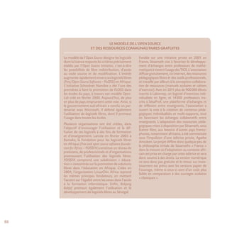 88
Le modèle de l’Open Source
et des ressources communautaires gratuites
Le modèle de l’Open Source désigne les logiciels
dont la licence respecte les critères précisément
établis par l’Open Source Initiative, c’est-à-dire
les possibilités de libre redistribution, d’accès
au code source et de modification. L’intérêt
augmente rapidement envers ces logiciels libres
(Free/Open Source Software – FLOSS) en Afrique.
L’initiative Schoolnet Namibie a été l’une des
premières à faire la promotion de FLOSS dans
les écoles du pays, à travers son modèle Open-
Lab créé en février 2000. Aujourd’hui, de plus
en plus de pays empruntent cette voie. Ainsi, si
le gouvernement sud-africain a conclu un par-
tenariat avec Microsoft, il défend également
l’utilisation de logiciels libres, dont il promeut
l’usage dans toutes les écoles.
Plusieurs organisations ont été créées, dans
l’objectif d’encourager l’utilisation et la dif-
fusion de ces logiciels à des fins de formation
et d’enseignement. Lancée en février 2003 à
Bamako, la Fondation pour les logiciels libres
en Afrique (Free and open source software founda-
tion for Africa – FOSSFA) constitue un réseau de
praticiens, de professionnels et d’organisations
promouvant l’utilisation des logiciels libres.
FOSSFA comprend une subdivision « éduca-
tion » concentrée sur la promotion de solutions
libres dans l’éducation en Afrique. Créée en
2004, l’organisation LinuxChix Africa reprend
les mêmes principes fondateurs, en mettant
l’accent sur l’égalité entre les sexes dans l’accès
à la formation informatique. Enfin, Bokjang
Bokjef promeut également l’utilisation et le
développement de logiciels libres au Sénégal.
Fondée sur une initiative privée en 2001 en
France, Sésamath vise à favoriser le développe-
ment d’échanges entre professeurs de mathé-
matiquesàtraversl’usagedesTICE.L’association
diffusegratuitement,viainternet,desressources
pédagogiques libres et des outils professionnels,
et travaille par ailleurs à la conception collabora-
tive de ressources (manuels scolaires et cahiers
d’exercice). Avec en 2011 plus de 900 000 élèves
inscrits à Labomep, un logiciel d’exercices indi-
vidualisés en ligne, et 14 000 professeurs ins-
crits à SésaProf, une plateforme d’échanges et
de réflexion entre enseignants, l’association a
ouvert la voie à la création de contenus péda-
gogiques individualisés et multi-supports, tout
en favorisant les échanges collaboratifs entre
enseignants. L’adaptation des ressources péda-
gogiques mises à disposition par Sésamath, sous
licence libre, aux besoins d’autres pays franco-
phones, notamment africains, a été commencée
sous l’impulsion d’une éditrice privée, Agathe
Amoikon. Le projet diffère donc quelque peu de
la philosophie initiale de Sésamaths « France »
dans la mesure où l’adaptation au contexte afri-
cain est prise en charge par cette éditrice et sera
donc soumis à des droits. La version numérique
ne sera donc pas gratuite et le retour sur inves-
tissement est prévu avec les versions papier de
l’ouvrage, même si ceux-ci sont d’un coût plus
faible en comparaison à des ouvrages scolaires
« classiques ».
 