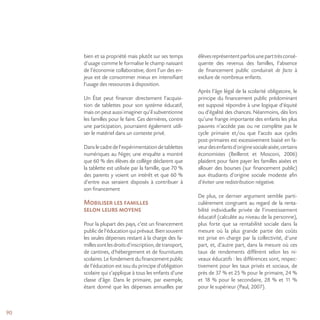90
bien et sa propriété mais plutôt sur ses temps
d’usage comme le formalise le champ naissant
de l’économie collaborative, dont l’un des en-
jeux est de consommer mieux en intensifiant
l’usage des ressources à disposition.
Un État peut financer directement l’acquisi-
tion de tablettes pour son système éducatif,
mais on peut aussi imaginer qu’il subventionne
les familles pour le faire. Ces dernières, contre
une participation, pourraient également utili-
ser le matériel dans un contexte privé.
Danslecadredel’expérimentationdetablettes
numériques au Niger, une enquête a montré
que 60 % des élèves de collège déclarent que
la tablette est utilisée par la famille, que 70 %
des parents y voient un intérêt et que 60 %
d’entre eux seraient disposés à contribuer à
son financement
Mobiliser les familles
selon leurs moyens
Pour la plupart des pays, c’est un financement
public de l’éducation qui prévaut. Bien souvent
les seules dépenses restant à la charge des fa-
millessontlesdroitsd’inscription,detransport,
de cantines, d’hébergement et de fournitures
scolaires. Le fondement du financement public
de l’éducation est issu du principe d’obligation
scolaire qui s’applique à tous les enfants d’une
classe d’âge. Dans le primaire, par exemple,
étant donné que les dépenses annuelles par
élèvesreprésententparfoisuneparttrèsconsé-
quente des revenus des familles, l’absence
de financement public conduirait de facto à
exclure de nombreux enfants.
Après l’âge légal de la scolarité obligatoire, le
principe du financement public prédominant
est supposé répondre à une logique d’équité
ou d’égalité des chances. Néanmoins, dès lors
qu’une frange importante des enfants les plus
pauvres n’accède pas ou ne complète pas le
cycle primaire et/ou que l’accès aux cycles
post-primaires est excessivement biaisé en fa-
veurdesenfantsd’originesocialeaisée,certains
économistes (Beillerot et Mosconi, 2006)
plaident pour faire payer les familles aisées et
allouer des bourses (sur financement public)
aux étudiants d’origine sociale modeste afin
d’éviter une redistribution négative.
De plus, ce dernier argument semble parti-
culièrement congruent au regard de la renta-
bilité individuelle privée de l’investissement
éducatif (calculée au niveau de la personne),
plus forte que sa rentabilité sociale dans la
mesure où la plus grande partie des coûts
est prise en charge par la collectivité, d’une
part, et, d’autre part, dans la mesure où ces
taux de rendements diffèrent selon les ni-
veaux éducatifs : les différences sont, respec-
tivement pour les taux privés et sociaux, de
près de 37 % et 25 % pour le primaire, 24 %
et 18 % pour le secondaire, 28 % et 11 %
pour le supérieur (Paul, 2007).
 