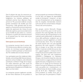 91
LESCONDITIONSDERÉUSSITEDESTICEENAFRIQUESUBSAHARIENNE
Dans la plupart des pays, les ressources pu-
bliques sont soumises à de fortes contraintes
budgétaires. Les instances publiques, qui
souhaitent prioriser leurs dépenses d’équi-
pement en TIC, pourraient solliciter une plus
grande contribution des familles pour leur
financement. L’idée générale étant de faire
appel à un financement privé prioritairement
auprès des apprenants des niveaux les plus
élevés (du supérieur, puis du secondaire) ainsi
qu’aux familles les plus aisées et, a contrario,
d’instaurer un système de subventionnement
ou de gratuité pour les moins aisés et/ou
dans le primaire.
Impliquer les entreprises
Les entreprises œuvrant dans le secteur des
TIC (infrastructures, télécoms, contenus, équi-
pement de terminaux) peuvent également
trouver un intérêt à participer au financement
des TIC mobilisés dans le secteur éducatif.
Leur participation peut être totalement désin-
téressée, comme lorsqu’elles financent des pro-
grammes via leurs fondations, cette démarche
contribuant à renforcer l’image de la marque.
On notera néanmoins que cette source de
financement ne peut qu’être marginale en re-
garddesbesoinsd’équipementàl’échelled’une
région ou d’une nation.
Les entreprises peuvent également accorder
de très fortes réductions sur les produits et
services proposés aux institutions d’éducation,
à la fois dans une logique de responsabilité
sociale et d’entreprise « citoyenne » et dans
un souci d’investissement sur les enseignants
dont les enquêtes internationales montrent
qu’ils sont de forts consommateurs d’équipe-
ments et de communications.
Des groupes comme Microsoft, Orange,
Intel, ou encore Cisco, pour ne citer qu’eux,
proposent des suites logicielles, des services
d’accès à internet, des microprocesseurs ou du
matériel à tarifs préférentiels. Les détracteurs
d’une telle justification soulignent que ces
entreprises y trouvent également un intérêt
commercial plus direct. Ainsi, les habitudes
de travail acquises avec une suite logicielle
généreront des coûts cognitifs si l’individu
doit en changer, ce qui induit une certaine
fidélité. L’important semble être qu’une rela-
tion « gagnant-gagnant » s’instaure entre les
entreprises, les pouvoirs publics et les consom-
mateurs. On peut ainsi citer l’expérience
d’IFADEM à Madagascar, où l’opérateur
Orange a très fortement baissé les coûts des
communications à usages professionnels (les
appels entre pairs, enseignants et/ou tuteurs,
étaient pris en charge par les financeurs du
projet et non par les utilisateurs eux-mêmes),
mais a pu justifier son « investissement » en
accélérant la base de clients installés, puisque
près de 30 % des « Ifadémiens » étaient
primo-accédants au mobile, d’une part, et
que, d’autre part, les participants à l’expéri-
2.Trouverdesmodèlesdefinancement«soutenables»
 