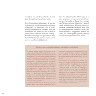 92
mentation ont utilisé la carte SIM fournie
pour des appels privés qu’ils ont payés.
Enfin il est de plus en plus courant de voir des
projets portés par des sources alternatives de
financement. La microfinance ou le crowd-
funding représentent de nouveaux outils de
financement des projets éducatifs en Afrique
subsaharienne. Certaines ressources sont éga-
lement mises à disposition gratuitement dans
leur totalité, à l’image des ressources ouvertes
comme nous l’avons déjà abordé.
Sans être exhaustif sur les différents cas de fi-
gure qui peuvent émerger concernant le finan-
cement d’un produit ou d’un service mobilisant
des TIC au service de l’éducation, il apparaît
que la participation des différentes parties pre-
nantes se justifie à bien des égards. Mais, miser
sur des Business Models innovants dont les spéci-
ficités reposent sur l’engagement d’acteurs très
divers, aux intérêts parfois opposés, nécessite
des mécanismes de collaboration inédits.
LA QUESTION DU LIVRE SCOLAIRE À L’ÈRE DU NUMÉRIQUE
Le marché encore hésitant de l’édition numé-
rique, notamment en Afrique, illustre la nécessi-
té de développer de nouveaux business models. La
particularité d’un livre numérique est de faire en
priorité baisser les coûts variables : « Contraire-
ment aux coûts fixes de création dits aussi “coûts
d’expression” (travail de l’auteur et coût d’édi-
tion d’un manuscrit) qui ne varient pas selon le
nombre d’exemplaires produits, ce sont surtout
les coûts variables de production et de distribu-
tion qui peuvent évoluer, voire, pour certains,
disparaître avec une édition numérique : il s’agit
des coûts d’impression (environ 17 % du prix de
vente HT), d’une partie des coûts de diffusion
(7 % environ) et de distribution (13 % environ)
relatifs au transport physique. Si l’on ajoute le
stockage, on peut économiser jusqu’à 50 % de
la valeur du produit papier ».
Les bases de l’industrie du livre en papier en
Afrique étant très fragiles, la transition vers le
numérique constitue une opportunité et no-
tamment pour l’édition scolaire, puisqu’elle
pèse à elle seule 75 à 95 % (dont jusqu’à 80 %
de manuels importés) du secteur contre 10 % en
Europe.
Des réflexions et des expériences devront sans
doute être lancées afin de tester les différents
modèles possibles : production des contenus
scolaires par des entités publiques comme
l’Indrap au Niger ou le Cripen de Djibouti, qui
intègre les droits d’auteurs dans les coûts fixes,
dans la mesure où ce sont les salariés de cet
organisme qui les rédigent; subventionnement
aux éditeurs privés afin de rendre gratuites les
versions électroniques; encouragement à pro-
duire des ressources communautaires comme
nous l’avons montré pour Sésamaths ? En toute
vraisemblance assistera-t-on à une coexistence
de ces modèles… à court terme.
 