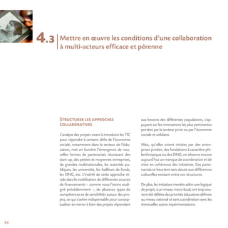 9494
4.3
Structurer les approches
collaboratives
L’analyse des projets visant à introduire les TIC
pour répondre à certains défis de l’économie
sociale, notamment dans le secteur de l’édu-
cation, met en lumière l’émergence de nou-
velles formes de partenariats réunissant des
start-up, des petites et moyennes entreprises,
de grandes multinationales, les autorités pu-
bliques, les universités, les bailleurs de fonds,
les ONG, etc. L’intérêt de cette approche ré-
side dans la mobilisation de différentes sources
de financements – comme nous l’avons souli-
gné précédemment –, de plusieurs types de
compétences et de sensibilités autour des pro-
jets, ce qui s’avère indispensable pour concep-
tualiser et mener à bien des projets répondant
aux besoins des différentes populations, s’ap-
puyant sur les innovations les plus pertinentes
portées par le secteur privé ou par l’économie
sociale et solidaire.
Mais, qu’elles soient initiées par des entre-
prises privées, des fondations à caractère phi-
lanthropique ou des ONG, on observe encore
aujourd’hui un manque de coordination et de
mise en cohérence des initiatives. Ces parte-
nariats se heurtent sans doute aux différences
culturelles existant entre ces structures.
De plus, les initiatives menées selon une logique
de projet, à un niveau micro-local, ont trop sou-
vent été déliées des priorités éducativesdéfinies
au niveau national et sans coordination avec les
éventuelles autres expérimentations.
Mettre en œuvre les conditions d’une collaboration
à multi-acteurs efficace et pérenne
 