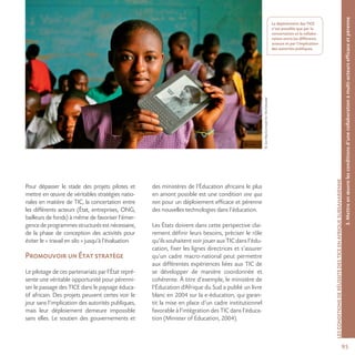 9595
©JonMacCormackforWorldreader
LESCONDITIONSDERÉUSSITEDESTICEENAFRIQUESUBSAHARIENNE
Pour dépasser le stade des projets pilotes et
mettre en œuvre de véritables stratégies natio-
nales en matière de TIC, la concertation entre
les différents acteurs (État, entreprises, ONG,
bailleurs de fonds) à même de favoriser l’émer-
gence de programmes structurés est nécessaire,
de la phase de conception des activités pour
éviter le « travail en silo » jusqu’à l’évaluation.
Promouvoir un État stratège
Le pilotage de ces partenariats par l’État repré-
sente une véritable opportunité pour pérenni-
ser le passage des TICE dans le paysage éduca-
tif africain. Des projets peuvent certes voir le
jour sans l’implication des autorités publiques,
mais leur déploiement demeure impossible
sans elles. Le soutien des gouvernements et
des ministères de l’Éducation africains le plus
en amont possible est une condition sine qua
non pour un déploiement efficace et pérenne
des nouvelles technologies dans l’éducation.
Les États doivent dans cette perspective clai-
rement définir leurs besoins, préciser le rôle
qu’ilssouhaitentvoirjouerauxTICdansl’édu-
cation, fixer les lignes directrices et s’assurer
qu’un cadre macro-national peut permettre
aux différentes expériences liées aux TIC de
se développer de manière coordonnée et
cohérente. À titre d’exemple, le ministère de
l’Éducation d’Afrique du Sud a publié un livre
blanc en 2004 sur la e-éducation, qui garan-
tit la mise en place d’un cadre institutionnel
favorable à l’intégration des TIC dans l’éduca-
tion (Minister of Education, 2004).
3.Mettreenœuvrelesconditionsd’unecollaborationàmulti-acteursefficaceetpérenne
Le déploiement des TICE
n’est possible que par la
concertation et la collabo-
ration entre les différents
acteurs et par l’implication
des autorités publiques.
 
