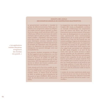 96
MoMath, BBC Janala
des exemples modèles de coopération multipartites
Le gouvernement sud-africain a mandaté le
groupe de télécommunications Nokia pour la
création d’un programme utilisant la télépho-
nie mobile comme support éducatif. La plate-
forme du réseau social sud-africain MXit y est
utilisée pour diffuser des exerciseurs de mathé-
matiques, dans le cadre du projet « Mathéma-
tiques mobiles » (MoMath), initié par l’entre-
prise dans le pays. À travers cette application,
cours théoriques, exercices, tutorats, corres-
pondant au programme national approuvé par
le ministère de l’Éducation sont mis gratuite-
ment à la disposition des participants et des
enseignants, qui peuvent échanger entre eux
via la plateforme.
Les premiers résultats enregistrés en Afrique
du Sud suggèrent que le programme a su tirer
parti de l’apport technologique tout en garan-
tissant un contenu de qualité. En 2010, une
évaluation du projet a montré que 82 % (Na-
tions Unies, 2011) des apprenants utilisaient ce
service en dehors des horaires scolaires, pen-
dant les vacances et le week-end.
Cette réussite est le fruit d’un modèle de par-
tenariat multiple entre le ministère de l’Éduca-
tion, une ONG locale, trois grands opérateurs
mobiles, Nokia, un éditeur local de manuels
et MXit, la société qui gère la plateforme de
discussion en ligne (UNESCO, 2013), dont les
coûts de fonctionnement sont extrêmement
faibles.
Le programme cross media d’apprentissage de
l’anglais, BBC Janala, au Bangladesh, constitue
un exemple emblématique de coopérations
entre des acteurs très divers, tant pour son
financement que sa mise en œuvre. D’une part,
les coûts de développement et une partie des
coûts opérationnels (hors communications
téléphoniques) de ce projet porté par le BBC
World Service Trust ont été financés par une
instance publique, l’agence de développement
britannique DFID. D’autre part, le programme
a bénéficié du soutien de six opérateurs télé-
coms qui ont baissé leurs tarifs jusqu’au prix
d’un appel local, permettant aux utilisateurs
de BBC Janala d’appeler à un tarif 10 fois
moins cher que les autres services à valeur
ajoutée proposés par les opérateurs mobiles.
Enfin l’utilisateur final a été mis à contribution,
puisqu’il doit s’acquitter du prix de cet appel
local et qu’il utilise son propre matériel. Il est
fort probable que ce service n’aurait pas vu le
jour ou n’aurait pas connu un tel succès et une
aussi large audience s’il avait fallu amortir les
coûts fixes de développement, facturer le ser-
vice à son coût de production réelle et fournir
le matériel.
L’analyse de ces deux expériences plaide pour
un financement et une mise en œuvre des TIC
au service de l’éducation sollicitant l’ensemble
des parties prenantes afin de les rendre « sou-
tenables ».
« Les applications
mobiles éducatives
enregistrent
des résultats
très positifs. »
 