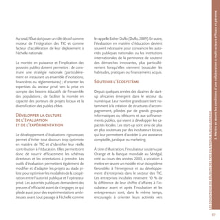 97
LESCONDITIONSDERÉUSSITEDESTICEENAFRIQUESUBSAHARIENNE
Autotal,l’Étatdoitjouerunrôledécisifcomme
moteur de l’intégration des TIC et comme
facteur d’accélération de leur déploiement à
l’échelle nationale.
La montée en puissance et l’implication des
pouvoirs publics doivent permettre : de cons-
truire une stratégie nationale (particulière-
ment en instaurant un ensemble d’incitations,
financières ou réglementaires) ; d’orienter les
expertises du secteur privé vers la prise en
compte des besoins éducatifs de l’ensemble
des populations ; de faciliter la montée en
capacité des porteurs de projets locaux et la
diversification des publics cibles.
Développer la culture
de l’évaluation
et de l’expérimentation
Le développement d’évaluations rigoureuses
permet d’éviter tout discours trop optimiste
en matière de TIC et d’identifier leur réelle
contribution à l’éducation. Elles permettront
donc de nourrir efficacement les schémas
directeurs et les orientations à prendre. Les
outils d’évaluation permettent également de
modifier et d’adapter les projets au stade pi-
lote pour optimiser les modalités de la coopé-
ration entre l’autorité publique et l’opérateur
privé. Les autorités publiques demandent des
preuves d’efficacité avant de s’engager, ce qui
plaide aussi pour des expérimentations ambi-
tieuses avant tout passage à l’échelle comme
lerappelleEstherDuflo(Duflo,2009).Enoutre,
l’évaluation en matière d’éducation devient
souvent nécessaire pour convaincre les auto-
rités publiques nationales ou les institutions
internationales de la pertinence de soutenir
des démarches innovantes, plus particuliè-
rement lorsqu’elles viennent bousculer les
habitudes, pratiques ou financements acquis.
Soutenir l’écosystème
Depuis quelques années des dizaines de start-
up africaines émergent dans le secteur du
numérique. Leur nombre grandissant tient no-
tamment à la création de structures d’accom-
pagnement, pilotées par de grands groupes
informatiques ou télécoms et aux cofinance-
ments publics, qui visent à développer les ca-
pacités locales. Les start-up sont ainsi de plus
en plus soutenues par des incubateurs locaux,
qui leur permettent d’accéder à une assistance
comptable, juridique ou marketing.
À titre d’illustration, l’incubateur soutenu par
Orange et la Banque mondiale au Sénégal,
créé au cours des années 2000, a vocation à
mettre en œuvre un modèle et un écosystème
favorables à l’émergence et au développe-
ment d’entreprises dans le secteur des TIC.
Les entreprises incubées reversent 10 % de
la différence de leur chiffre d’affaires à l’in-
cubateur avant et après l’incubation et les
entrepreneurs sont, dans le même temps,
encouragés à orienter leurs activités vers
3.Mettreenœuvrelesconditionsd’unecollaborationàmulti-acteursefficaceetpérenne
 